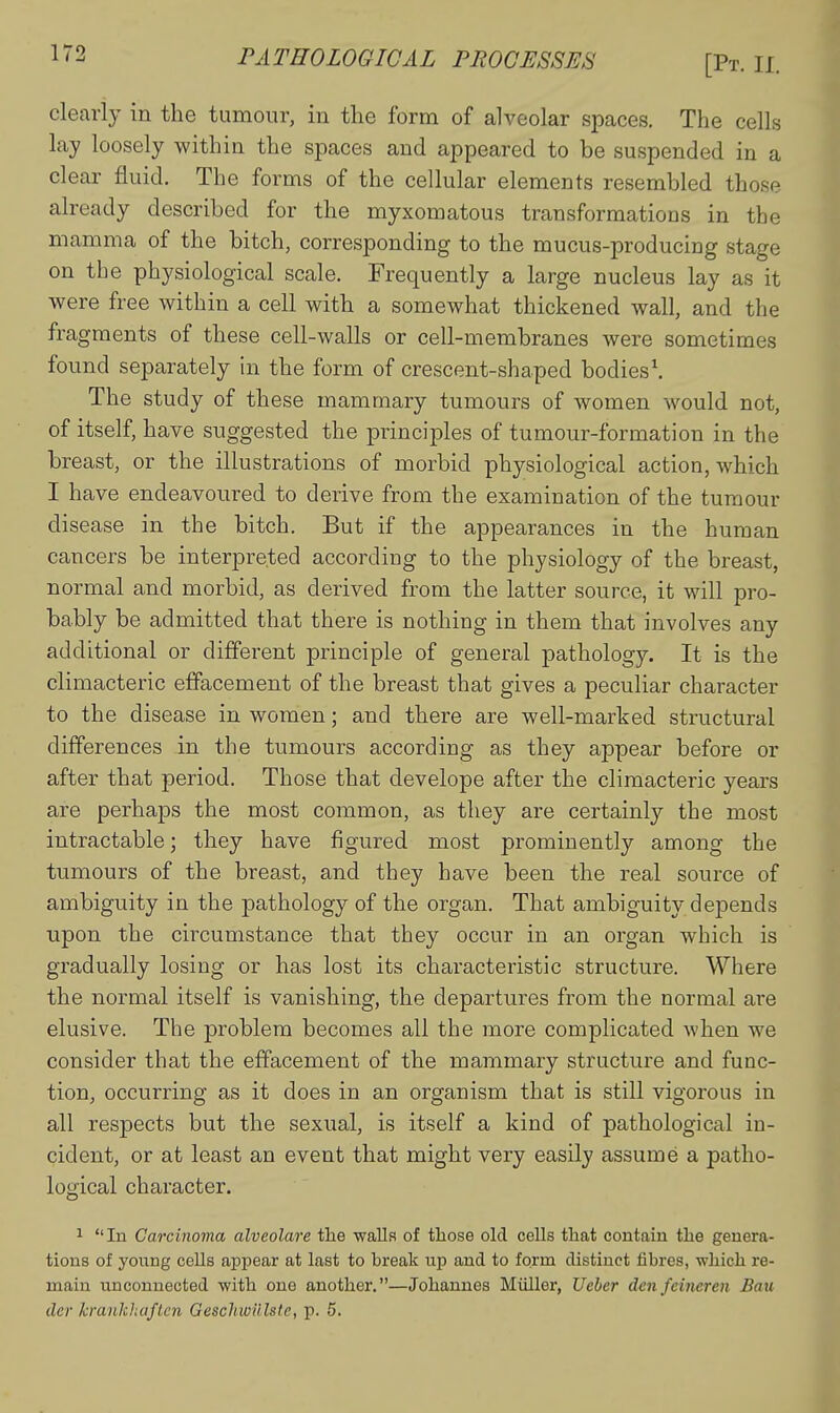 [Pt. II. clearly in the tumour, in the form of alveolar spaces. The cells lay loosely within the spaces and appeared to be suspended in a clear fluid. The forms of the cellular elements resembled those already described for the myxomatous transformations in the mamma of the bitch, corresponding to the mucus-producing stage on the physiological scale. Frequently a large nucleus lay as it were free within a cell with a somewhat thickened wall, and the fragments of these cell-walls or cell-membranes were sometimes found separately in the form of crescent-shaped bodies\ The study of these mammary tumours of women would not, of itself, have suggested the principles of tumour-formation in the breast, or the illustrations of morbid physiological action, which I have endeavoured to derive from the examination of the tumour disease in the bitch. But if the appearances in the human cancers be interpreted according to the physiology of the breast, normal and morbid, as derived from the latter source, it will pro- bably be admitted that there is nothing in them that involves any additional or different principle of general pathology. It is the climacteric effacement of the breast that gives a peculiar character to the disease in women; and there are well-marked structural differences in the tumours according as they appear before or after that period. Those that develope after the climacteric years are perhaps the most common, as they are certainly the most intractable; they have figured most prominently among the tumours of the breast, and they have been the real source of ambiguity in the pathology of the organ. That ambiguity depends upon the circumstance that they occur in an organ which is gradually losing or has lost its characteristic structure. Where the normal itself is vanishing, the departures from the normal are elusive. The problem becomes all the more complicated when we consider that the effacement of the mammary structure and func- tion, occurring as it does in an organism that is still vigorous in all respects but the sexual, is itself a kind of pathological in- cident, or at least an event that might very easily assume a patho- logical character. 1 In Carcinoma alveolate the walla of those old cells that contain the genera- tions of young cells appear at last to break up and to form distinct fibres, which re- main unconnected with one another,—Johannes Miiller, Ueber den feineren Ban der krankliaftcn Geschwillste, p. 6.