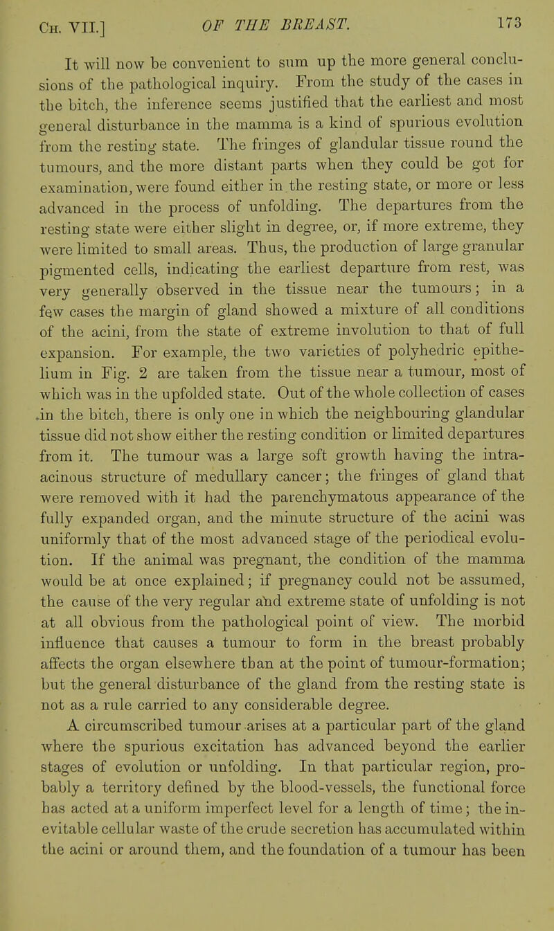 It will now be convenient to sum up the more general conclu- sions of the pathological inquiry. From the study of the cases in the bitch, the inference seems justified that the earliest and most general disturbance in the mamma is a kind of spurious evolution from the resting state. The fringes of glandular tissue round the tumours, and the more distant parts when they could be got for examination, were found either in.the resting state, or more or less advanced in the process of unfolding. The departures from the resting state were either slight in degree, or, if more extreme, they were limited to small areas. Thus, the production of large granular pigmented cells, indicating the earliest departure from rest, was very generally observed in the tissue near the tumours; in a few cases the margin of gland showed a mixture of all conditions of the acini, from the state of extreme involution to that of full expansion. For example, the two varieties of polyhedric epithe- lium in Fig. 2 are taken from the tissue near a tumour, most of which was in the upfolded state. Out of the whole collection of cases .in the bitch, there is only one in which the neighbouring glandular tissue did not show either the resting condition or limited departures from it. The tumour was a large soft growth having the intra- acinous structure of medullary cancer; the fringes of gland that were removed with it had the parenchymatous appearance of the fully expanded organ, and the minute structure of the acini was uniformly that of the most advanced stage of the periodical evolu- tion. If the animal was pregnant, the condition of the mamma would be at once explained; if pregnancy could not be assumed, the cause of the very regular a'nd extreme state of unfolding is not at all obvious from the pathological point of view. The morbid influence that causes a tumour to form in the breast probably affects the organ elsewhere than at the point of tumour-formation; but the general disturbance of the gland from the resting state is not as a rule carried to any considerable degree. A circumscribed tumour arises at a particular part of the gland where the spurious excitation has advanced beyond the earlier stages of evolution or unfolding. In that particular region, pro- bably a territory defined by the blood-vessels, the functional force has acted at a uniform imperfect level for a length of time; the in- evitable cellular waste of the crude secretion has accumvilated within the acini or around them, and the foundation of a tumour has been