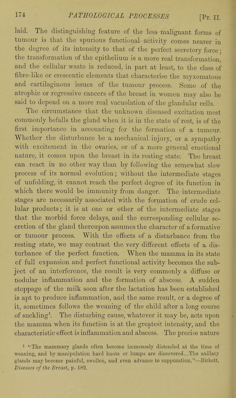 laid. The distinguishing feature of the less malignant forms of tumour is that the spurious functional activity comes nearer in the degree of its intensity to that of the perfect secretory force; the transformation of the epithelium is a more real transformation, and the cellular waste is reduced, in part at least, to the class of fibre-like or crescentic elements that characterise the myxomatous and cartilaginous issues of the tumour process. Some .of the atrophic or regressive cancers of the breast in women may also be said to depend on a more real vacuolation of the glandular cells. The circumstance that the unknown diseased excitation most commonly befalls the gland when it is in the state of rest, is of the first importance in accounting for the formation of a tumour. Whether the disturbance be a mechanical injury, or a sympathy with excitement in the ovaries, or of a more general emotional nature, it comes upon the bi-east in its resting state. The breast can react in no other way than by following the somewhat slow process of its normal evolution; without the intermediate stages of unfolding, it cannot reach the perfect degree of its function in which there would be immunity from danger. The intermediate stages are necessarily associated with the formation of crude cel- lular products; it is at one or other of the intermediate stages that the morbid force delays, and the corresponding cellular se- cretion of the gland thereupon assumes the character of a formative or tumour process. With the effects of a disturbance from the resting state, we may contrast the very different effects of a dis- turbance of the perfect function. When the mamma in its state of full expansion and perfect functional activity becomes the sub- ject of an interference, the result is very commonly a diffuse or nodular inflammation and the formation of abscess. A sudden stoppage of the milk soon after the lactation has been established is aj)t to produce inflammation, and the same result, or a degree of it, sometimes follows the weaning of the child after a long course of suckling^ The disturbing cause, whatever it may be, acts upon the mamma when its function is at the greatest intensity, and the characteristic effect is inflammation and abscess. The precise nature 1 The mammary glands often 'become immensely distended at the time of weaning, and by manipulation hard knots or lumps are discovered...The axillary glands may become painful, swollen, and even advance to suppuration.—Birkett, Diseases of the Breast, p. 182.