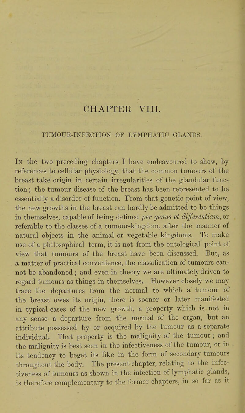 CHAPTER VIII. TUMOUR-INFECTION OF LYMPHATIC GLANDS. In the two preceding chapters I have endeavoured to show, by references to cellular physiology, that the common tumours of the breast take origin in certain irregularities of the glandular func- tion ; the tumour-disease of the breast has been represented to be essentially a disorder of function. From that genetic point of view, the new growths in the breast can hardly be admitted to be things in themselves, capable of being defined per genus et differentiam, or referable to the classes of a tumour-kingdom, after the manner of natural objects in the animal or vegetable kingdoms. To make use of a philosophical term, it is not from the ontological point of view that tumours of the breast have been discussed. But, as a matter of practical convenience, the classification of tumours can- not be abandoned ; and even in theory we are ultimately driven to regard tumours as things in themselves. However closely we may trace the departures from the normal to which a tumour of the breast owes its origin, there is sooner or later manifested in typical cases of the new growth, a property which is not in any sense a departure from the normal of the organ, but an attribute possessed by or acquired by the tumour as a separate individual. That property is the malignity of the tumour; and the malignity is best seen in the infectiveness of the tumour, or in its tendency to beget its like in the form of secondary tumours throughout the body. The present chapter, relating to the infec- tiveness of tumours as shown in the infection of lymphatic glands, is therefore complementary to the former chapters, in so far as it