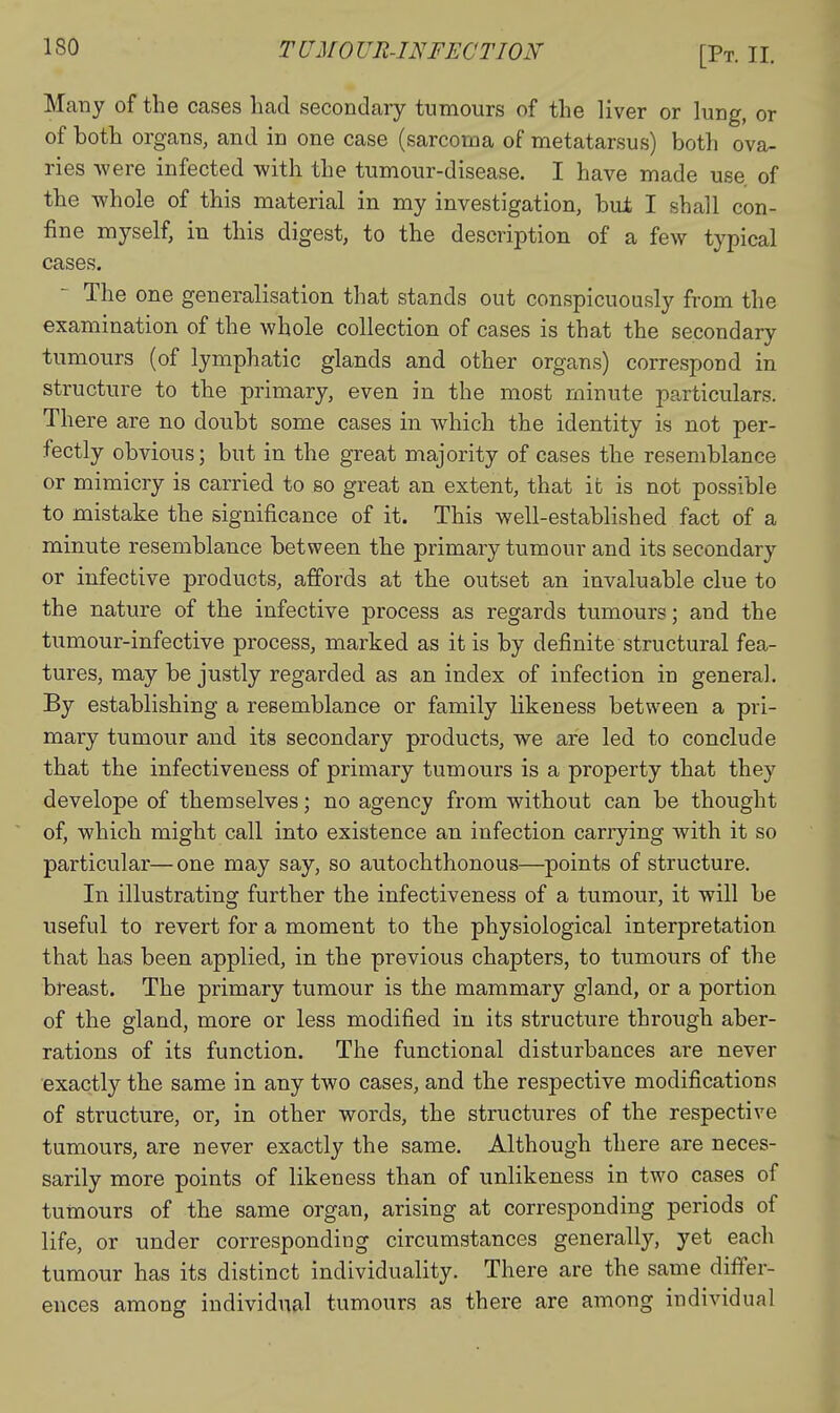 Many of the cases had secondary tumours of the liver or lung, or of both organs, and in one case (sarcoma of metatarsus) both ova- ries were infected with the tumour-disease. I have made use of the whole of this material in my investigation, bui I shall con- fine myself, in this digest, to the description of a few typical cases. - The one generalisation that stands out conspicuously from the examination of the whole collection of cases is that the secondary tumours (of lymphatic glands and other organs) correspond in structure to the primary, even in the most minute particulars. There are no doubt some cases in which the identity is not per- fectly obvious; but in the great majority of cases the resemblance or mimicry is carried to so great an extent, that it is not possible to mistake the significance of it. This well-established fact of a minute resemblance between the primary tumour and its secondary or infective products, affords at the outset an invaluable clue to the nature of the infective process as regards tumours; and the tumour-infective process, marked as it is by definite structural fea- tures, may be justly regarded as an index of infection in general. By establishing a resemblance or family likeness between a pri- mary tumour and its secondary products, we are led to conclude that the infectiveness of primary tumours is a property that they develope of themselves; no agency from without can be thought of, which might call into existence an infection carrying with it so particular—one may say, so autochthonous—points of structure. In illustrating further the infectiveness of a tumour, it will be useful to revert for a moment to the physiological interpretation that has been applied, in the previous chapters, to tumours of the breast. The primary tumour is the mammary gland, or a portion of the gland, more or less modified in its structure through aber- rations of its function. The functional disturbances are never exactly the same in any two cases, and the respective modifications of structure, or, in other words, the structures of the respective tumours, are never exactly the same. Although there are neces- sarily more points of likeness than of unlikeness in two cases of tumours of the same organ, arising at corresponding periods of life, or under corresponding circumstances generally, yet each tumour has its distinct individuality. There are the same differ- ences among individual tumours as there are among individual