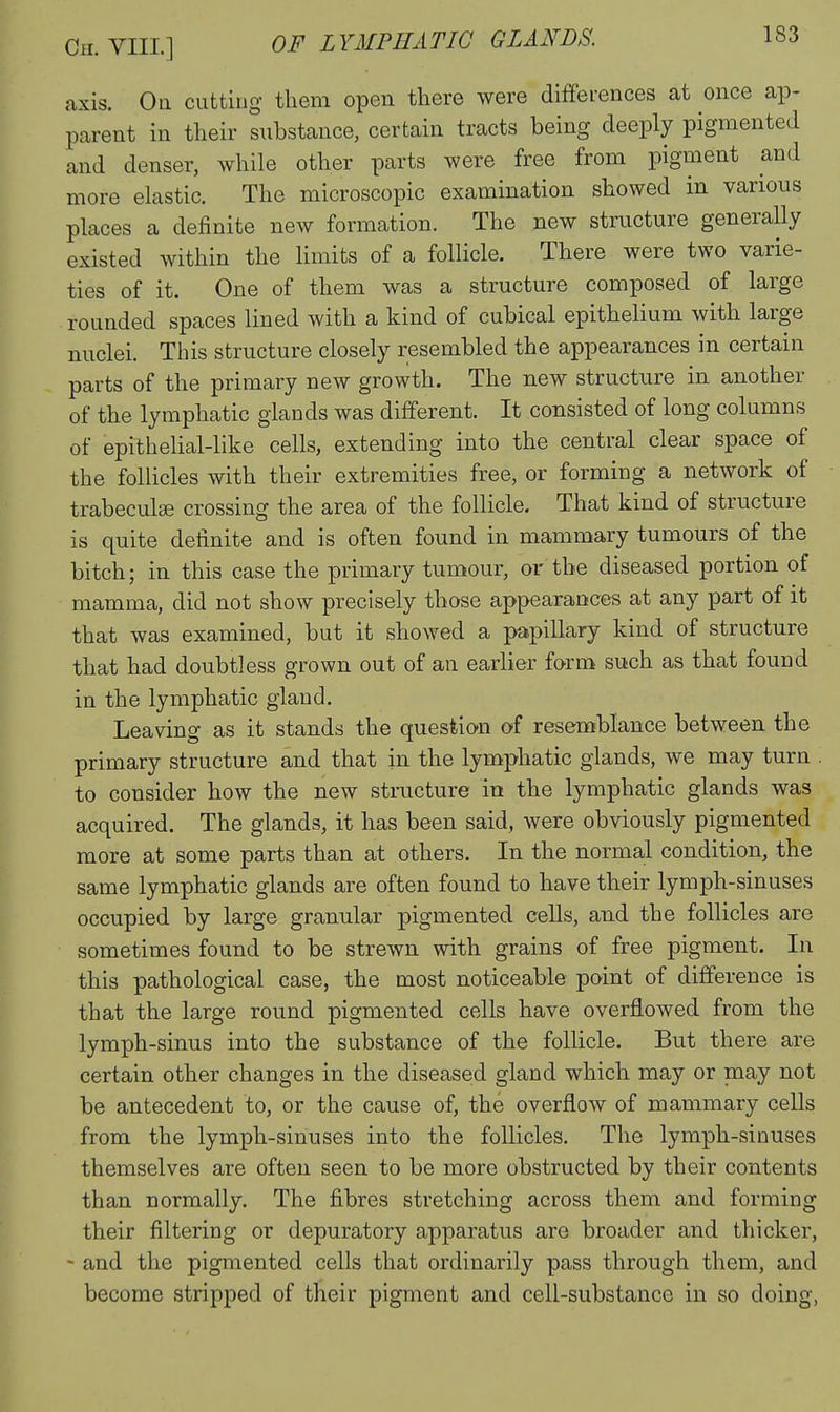 axis. Oh cutting them open there were differences at once ap- parent in their substance, certain tracts being deeply pigmented and denser, while other parts were free from pigment and more elastic. The microscopic examination showed in various places a definite new formation. The new structure generally existed within the Hmits of a follicle. There were two varie- ties of it. One of them was a structure composed of large rounded spaces lined with a kind of cubical epithelium with large nuclei. This structure closely resembled the appearances in certain parts of the primary new growth. The new structure in another of the lymphatic glands was different. It consisted of long columns of epithelial-like cells, extending into the central clear space of the follicles with their extremities free, or forming a network of trabeculEe crossing the area of the follicle. That kind of structure is quite definite and is often found in mammary tumours of the bitch; in this case the primary tumour, or the diseased portion of mamma, did not show precisely those appearances at any part of it that was examined, but it showed a papillary kind of structure that had doubtless grown out of an earlier form such as that found in the lymphatic gland. Leaving as it stands the question of resemblance between the primary structure and that in the lymphatic glands, we may turn to consider how the new structure in the lymphatic glands was acquired. The glands, it has been said, were obviously pigmented more at some parts than at others. In the normal condition, the same lymphatic glands are often found to have their lymph-sinuses occupied by large granular pigmented cells, and the follicles are sometimes found to be strewn with grains of free pigment. In this pathological case, the most noticeable point of difference is that the large round pigmented cells have overflowed from the lymph-sinus into the substance of the follicle. But there are certain other changes in the diseased gland which may or may not be antecedent to, or the cause of, the overflow of mammary cells from the lymph-sinuses into the follicles. The lymph-sinuses themselves are often seen to be more obstructed by their contents than normally. The fibres stretching across them and forming their filtering or depuratory apparatus are broader and thicker, - and the pigmented cells that ordinarily pass through them, and become stripped of their pigment and cell-substance in so doing,