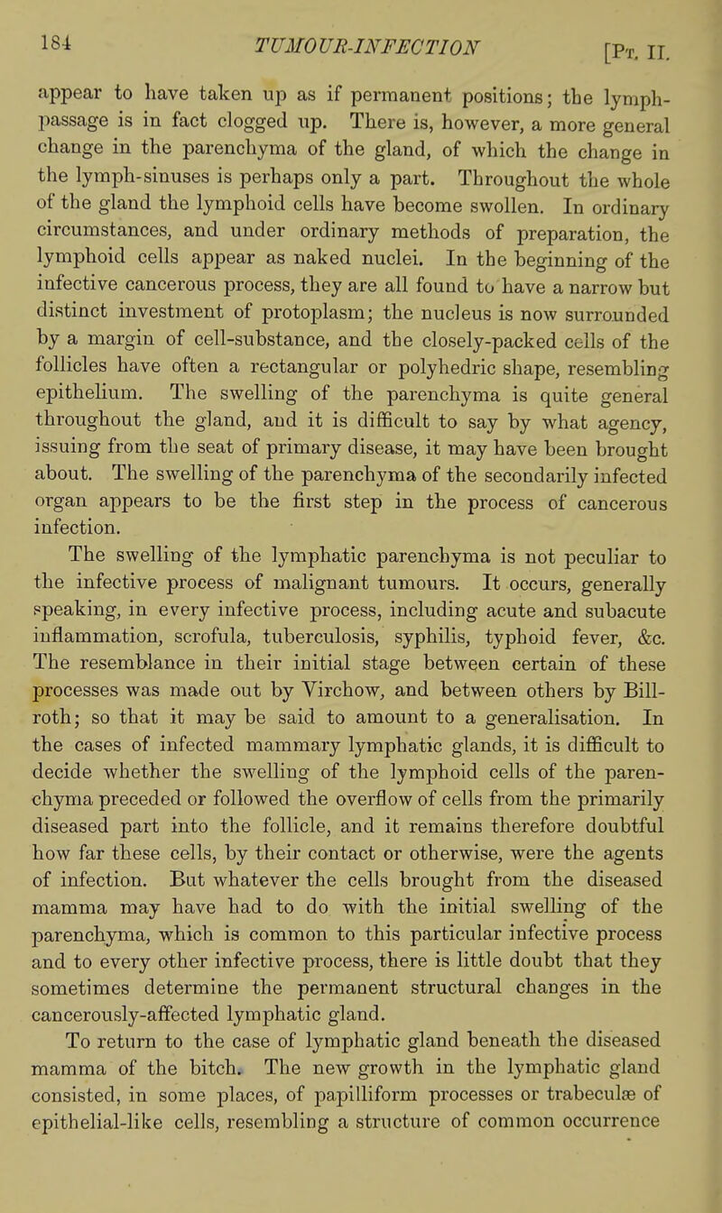 [Pt, II. appear to have taken up as if permanent positions; the lymph- passage is in fact clogged up. There is, however, a more general change in the parenchyma of the gland, of which the change in the lymph-sinuses is perhaps only a part. Throughout the whole of the gland the lymphoid cells have become swollen. In ordinary circumstances, and under ordinary methods of preparation, the lymphoid cells appear as naked nuclei. In the beginning of the infective cancerous process, they are all found to have a narrow but distinct investment of protoplasm; the nucleus is now surrounded by a margin of cell-substance, and the closely-packed cells of the follicles have often a rectangular or polyhedric shape, resembling epithelium. The swelling of the parenchyma is quite general throughout the gland, and it is difficult to say by what agency, issuing from the seat of primary disease, it may have been brought about. The swelling of the parenchyma of the secondarily infected organ appears to be the first step in the process of cancerous infection. The swelling of the lymphatic parenchyma is not peculiar to the infective process of malignant tumours. It occurs, generally ppeaking, in every infective process, including acute and subacute inflammation, scrofula, tuberculosis, syphilis, typhoid fever, &c. The resemblance in their initial stage between certain of these processes was made out by Virchow, and between others by Bill- roth; so that it may be said to amount to a generalisation. In the cases of infected mammary lymphatic glands, it is difficult to decide whether the swelling of the lymphoid cells of the paren- chyma preceded or followed the overflow of cells from the primarily diseased part into the follicle, and it remains therefore doubtful how far these cells, by their contact or otherwise, were the agents of infection. But whatever the cells brought from the diseased mamma may have had to do with the initial swelling of the parenchyma, which is common to this particular infective process and to every other infective process, there is little doubt that they sometimes determine the permanent structural changes in the cancerously-affected lymphatic gland. To return to the case of lymphatic gland beneath the diseased mamma of the bitch. The new growth in the lymphatic gland consisted, in some places, of papilliform processes or trabeculae of epithelial-like cells, resembling a structure of common occurrence