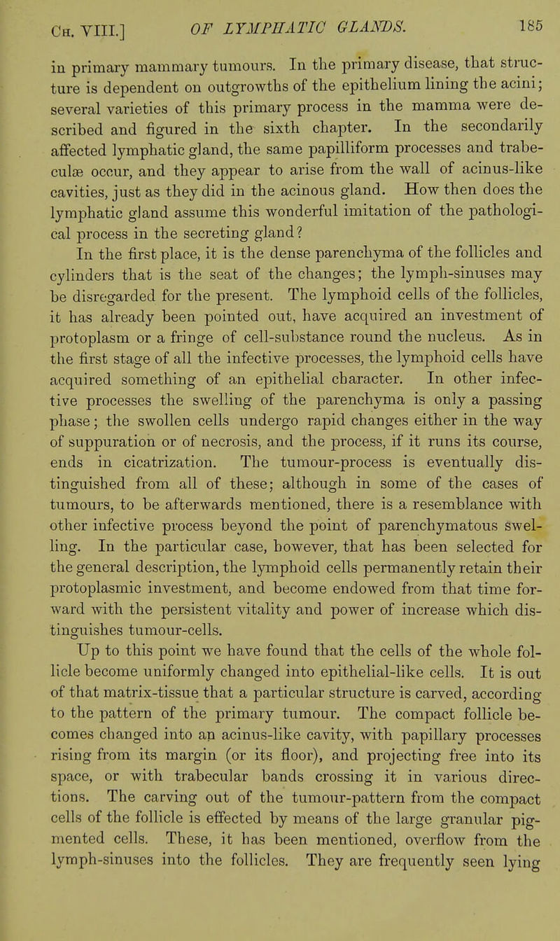 in primary mammary tumours. In the primary disease, that stmc- ture is dependent on outgrowths of the epithelium lining the acini; several varieties of this primary process in the mamma were de- scribed and figured in the sixth chapter. In the secondarily affected lymphatic gland, the same papilliform processes and trabe- cular occur, and they appear to arise from the wall of acinus-like cavities, just as they did in the acinous gland. How then does the lymphatic gland assume this wonderful imitation of the pathologi- cal process in the secreting gland? In the first place, it is the dense parenchyma of the follicles and cylinders that is the seat of the changes; the lymph-sinuses may be disregarded for the present. The lymphoid cells of the follicles, it has already been pointed out, have acquired an investment of protoplasm or a fringe of cell-substance round the nucleus. As in the first stage of all the infective processes, the lymphoid cells have acquired something of an epithelial character. In other infec- tive processes the swelling of the parenchyma is only a passing phase; the swollen cells undergo rapid changes either in the way of suppuration or of necrosis, and the process, if it runs its course, ends in cicatrization. The tumour-process is eventually dis- tinguished from all of these; although in some of the cases of tumours, to be afterwards mentioned, there is a resemblance with other infective process beyond the point of parenchymatous swel- ling. In the particular case, however, that has been selected for the general description, the lymphoid cells permanently retain their protoplasmic investment, and become endowed from that time for- ward with the persistent vitality and power of increase which dis- tinguishes tumour-cells. Up to this point we have found that the cells of the whole fol- licle become uniformly changed into epithelial-like cells. It is out of that matrix-tissue that a particular structure is carved, according to the pattern of the primary tumour. The compact follicle be- comes changed into an acinus-like cavity, with papillary processes rising from its margin (or its floor), and projecting free into its space, or with trabecular bands crossing it in various direc- tions. The carving out of the tumour-pattern from the compact cells of the follicle is effected by means of the large granular pig- mented cells. These, it has been mentioned, overflow from the lymph-sinuses into the follicles. They are frequently seen lying