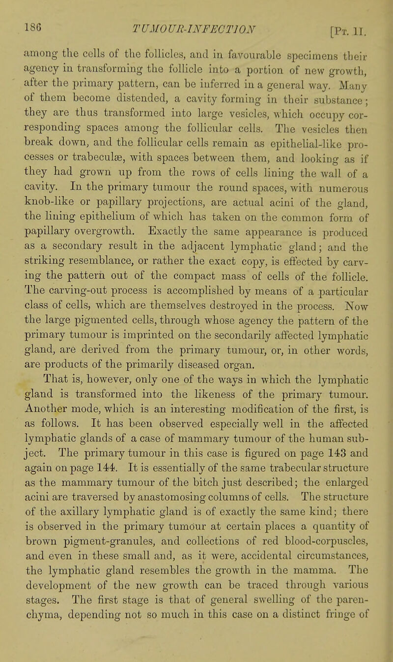among the cells of the follicles, and in favourable specimens their agency in transforming the follicle into a portion of new growth, after the primary pattern, can be inferred in a general way. Many of them become distended, a cavity forming in their substance; they are thus transformed into large vesicles, which occupy cor- responding spaces among the follicular cells. The vesicles then break down, and the follicular cells remain as epithelial-like pro- cesses or trabeculse, with spaces between them, and looking as if they had grown, up from the rows of cells lining the wall of a cavity. In the primary tumour the round spaces, with numerous knob-like or papillary projections, are actual acini of the gland, the lining epithelium of which has taken on the common form of papillary overgrowth. Exactly the same appearance is produced as a secondary result in the adjacent lymphatic gland; and the striking resemblance, or rather the exact copy, is effected by carv- ing the pattern out of the compact mass of cells of the follicle. The carving-out process is accomplished by means of a particular class of cells, which are themselves destroyed in the process. Now the large pigmented cells, through whose agency the pattern of the primary tumour is imprinted on the secondarily affected lymphatic gland, are derived from the primary tumour, or, in other words, are products of the primarily diseased organ. That is, however, only one of the ways in which the lymphatic gland is transformed into the likeness of the primary tumour. Another mode, which is an interesting modification of the first, is as follows. It has been observed especially well in the affected lymphatic glands of a case of mammary tumour of the human sub- ject. The primary tumour in this case is figured on page 143 and again on page 144. It is essentially of the same trabeciilar structure as the mammary tumour of the bitch just described; the enlarged acini are traversed by anastomosing columns of cells. The structure of the axillary lymphatic gland is of exactly the same kind; there is observed in the primary tumour at certain places a quantity of brown pigment-granules, and collections of red blood-corpuscles, and even in these small and, as it were, accidental circumstances, the lymphatic gland resembles the growth in the mamma. The development of the new growth can be traced through various stages. The first stage is that of general swelling of the paren- chyma, depending not so much in this case on a distinct fringe of