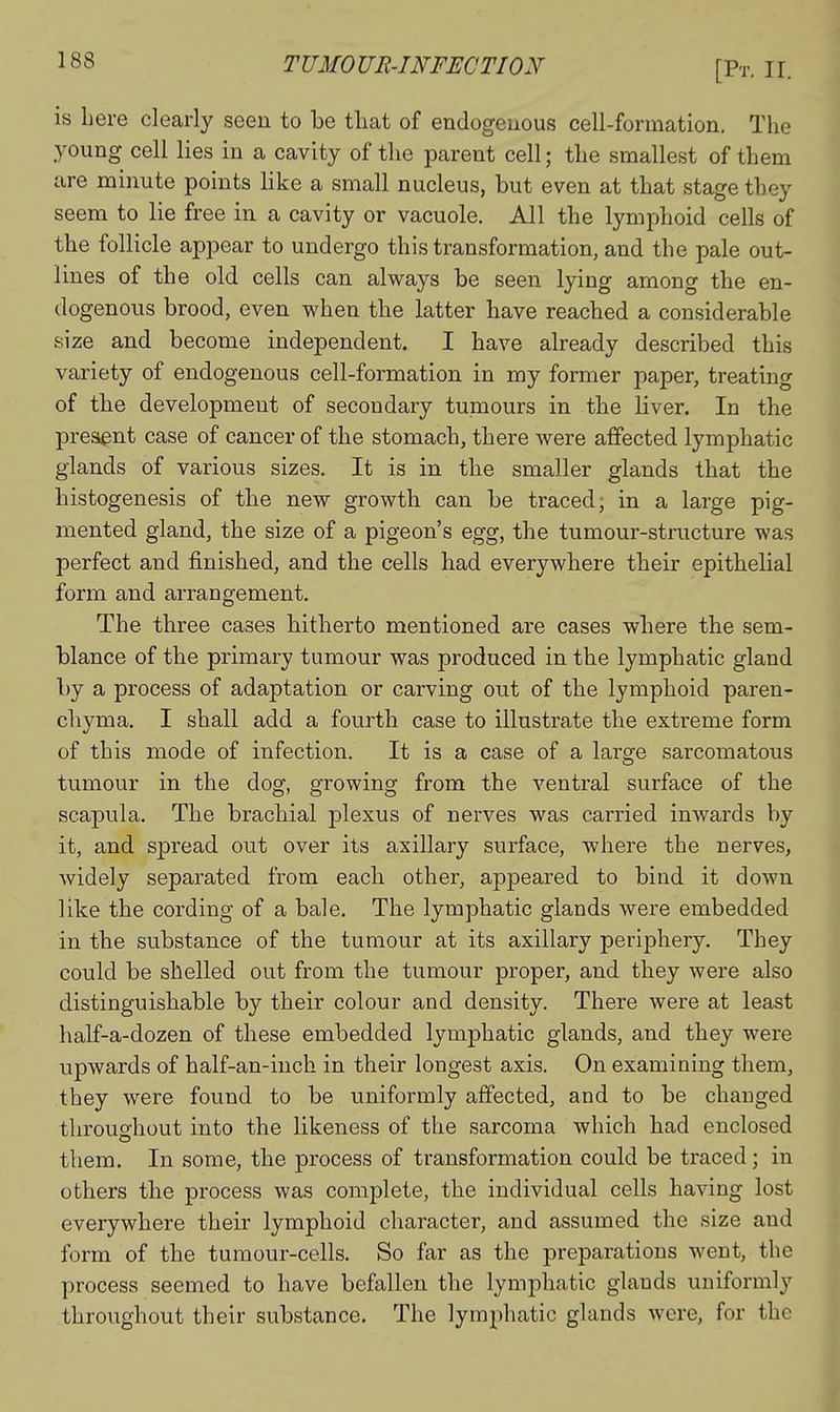 is here clearly seen to be tliat of endogenous cell-formation. The young cell lies in a cavity of the parent cell; the smallest of them are minute points like a small nucleus, but even at that stage they seem to lie free in a cavity or vacuole. All the lymphoid cells of the follicle appear to undergo this transformation, and the pale out- lines of the old cells can always be seen lying among the en- dogenous brood, even when the latter have reached a considerable size and become independent. I have already described this variety of endogenous cell-formation in my former paper, treating of the development of secondary tumours in the liver. In the present case of cancer of the stomach, there were affected lymphatic glands of various sizes. It is in the smaller glands that the histogenesis of the new growth can be traced; in a large pig- mented gland, the size of a pigeon's egg, the tumour-structure was perfect and finished, and the cells had everywhere their epithelial form and arrangement. The three cases hitherto mentioned are cases where the sem- blance of the primary tumour was produced in the lymphatic gland by a process of adaptation or carving out of the lymphoid paren- chyma. I shall add a fourth case to illustrate the extreme form of this mode of infection. It is a case of a large sarcomatous tumour in the dog, growing from the ventral surface of the scapula. The brachial plexus of nerves was carried inwards by it, and spread out over its axillary surface, where the nerves, Avidely separated from each other, appeared to bind it down like the cording of a bale. The lymphatic glands were embedded in the substance of the tumour at its axillary periphery. They could be shelled out from the tumour proper, and they were also distinguishable by their colour and density. There were at least half-a-dozen of these embedded lymphatic glands, and they were upwards of half-an-iuch in their longest axis. On examining them, they were found to be uniformly affected, and to be changed throughout into the likeness of the sarcoma which had enclosed them. In some, the process of transformation could be traced; in others the process was comiDlete, the individual cells having lost everywhere their lymphoid character, and assumed the size and form of the tumour-cells. So far as the preparations went, the process seemed to have befallen the lymphatic glands uniformly throughout their substance. The lymphatic glands were, for the