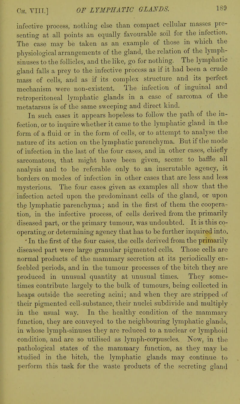 infective process, nothing else than compact ceUular masses pre- senting at all points an equally favourable soil for the infection. The case may be taken as an example of those in which the physiological arrangements of the gland, the relation of the lymph- sinuses to the follicles, and the like, go for nothing. The lymphatic gland falls a prey to the infective process as if it had been a crude mass of cells, and as if its complex structure and its perfect mechanism were non-existent. The infection of inguinal and retroperitoneal lymphatic glands in a case of sarcoma of the metatarsus is of the same sweeping and direct kind. In such cases it appears hopeless to follow the path of the in- fection, or to inquire whether it came to the lymphatic gland in the form of a fluid or in the form of cells, or to attempt to analyse the nature of its action on the lymphatic parenchyma. But if the mode of infection in the last of the four cases, and in other cases, chiefly sarcomatous, that might have been given, seems to baffle all analysis and to be referable only to an inscrutable agency, it borders on modes of infection in other cases that are less and less mysterious. The four cases given as examples all show that the infection acted upon the predominant cells of the gland, or upon the lymphatic parenchyma; and in the first of them the coopera- tion, in the infective process, of cells derived from the primarily diseased part, or the primary tumour, was undoubted. It is this co- operating or determining agency that has to be further inquired into. • In the first of the four cases, the cells derived from the primarily diseased part were large granular pigmented cells. Those cells are normal products of the mammary secretion at its periodically en- feebled periods, and in the tumour processes of the bitch they are produced in unusual quantity at unusual times. They some- times contribute largely to the bulk of tumours, being collected in heaps outside the secreting acini; and when they are stripped of their pigmented cell-substance, their nuclei subdivide and multiply in the usual way. In the healthy condition of the mammary function, they are conveyed to the neighbouring lymphatic glands, in whose lymph-sinuses they are reduced to a nuclear or lymphoid condition, and are so utilised as lymph-corpuscles. Now. in the pathological states of the mammary function, as they may be studied in the bitch, the lymphatic glands may continue to perform this task for the waste products of the secreting gland