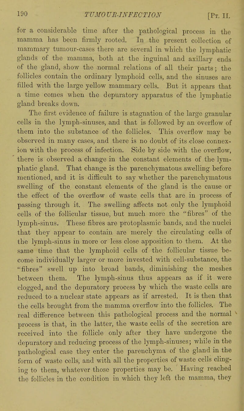for a considerable time after the pathological process in the mamma has been firmly rooted. In the present collection of mammary tumour-cases there are several in -which the lymphatic glands of the mamma, both at the inguinal and axillary ends of the gland, show the normal relations of all their parts; the follicles contain the ordinary lymphoid cells, and the sinuses are filled with the large yellow mammary cells. But it appears that a time comes when the depuratory apparatus of the lymphatic gland breaks down. The first evidence of failure is stagnation of the large granular cells in the lymph-sinuses, and that is followed by an overflow of them into the substance of the follicles. This overflow mdcy be observed in many cases, and there is no doubt of its close connex- ion with the process of infection. Side by side with the overflow, there is observed a change in the constant elements of the lym- phatic gland. That change is the parenchymatous swelling before mentioned, and it is diflicult to say whether the parenchymatous swelling of the constant elements of the gland is the cause or the effect of the overflow of waste cells that are in process of passing through it. The swelling affects not only the lymphoid cells of the follicular tissue, but much more the fibres of the lymph-sinus. These fibres are protoplasmic bands, and the nuclei that they appear to contain are merely the circulating cells of the lymph-sinus in more or less close apposition to them. At the same time that the lymphoid cells of the follicular tissue be- come individually larger or more invested with cell-substance, the fibres swell up into broad bands, diminishing the meshes between them. The lymph-sinus thus appears as if it were clogged, and the depuratory process by which the waste cells are reduced to a nuclear state appears as if arrested. It is then that the cells brought from the mamma overflow into the follicles. The real difference between this pathological process and the normal ^ process is that, in the latter, the waste cells of the secretion are received into the follicle only after they have undergone the depuratory and reducing process of the lymph-sinuses; while in the pathological case they enter the parenchyma of the gland in the form of waste cells, and with all the properties of waste cells cling- ing to them, whatever those properties may be. Having reached the follicles in the condition in which they left the mamma, they