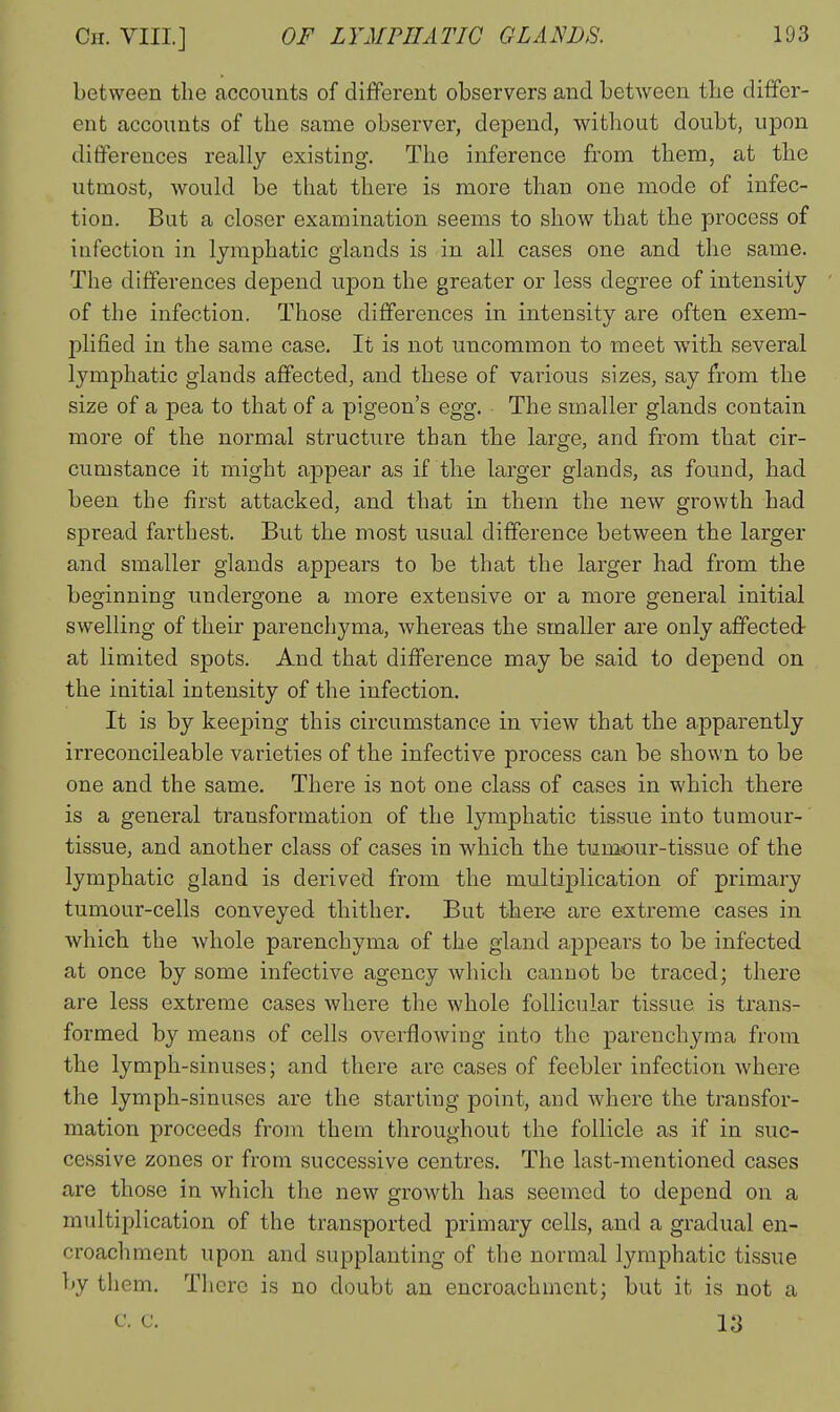 between the accounts of different observers and between the differ- ent accounts of the same observer, depend, without doubt, upon differences really existing. The inference from them, at the utmost, would be that there is more than one mode of infec- tion. But a closer examination seems to show that the process of infection in lymphatic glands is in all cases one and the same. The differences depend upon the greater or less degree of intensity of the infection. Those differences in intensity are often exem- plified in the same case. It is not uncommon to meet with several lymphatic glands affected, and these of various sizes, say from the size of a pea to that of a pigeon's egg. The smaller glands contain more of the normal structure than the large, and from that cir- cumstance it might appear as if the larger glands, as found, had been the first attacked, and that in them the new growth had spread farthest. But the most usual difference between the larger and smaller glands appears to be that the larger had from the beginning undergone a more extensive or a more general initial swelling of their parenchyma, whereas the smaller are only affected- at limited spots. And that difi'erence may be said to depend on the initial intensity of the infection. It is by keeping this circumstance in view that the apparently irreconcileable varieties of the infective process can be shown to be one and the same. There is not one class of cases in which there is a general transformation of the lymphatic tissue into tumour- tissue, and another class of cases in which the tumour-tissue of the lymphatic gland is derived from the multiplication of primary tumour-cells conveyed thither. But there are extreme cases in which the whole parenchyma of the gland ajjpears to be infected at once by some infective agency which cannot be traced; there are less extreme cases where the whole follicular tissue is trans- formed by means of cells overflowing into the parenchyma from the lymph-sinuses; and there are cases of feebler infection where the lymph-sinuses are the starting point, and where the transfor- mation proceeds from them throughout the follicle as if in suc- cessive zones or from successive centres. The last-mentioned cases are those in which the new growth has seemed to depend on a multiplication of the transported primary cells, and a gradual en- croachment upon and supplanting of the normal lymphatic tissue by them. There is no doubt an encroachment; but it is not a c. c. 13