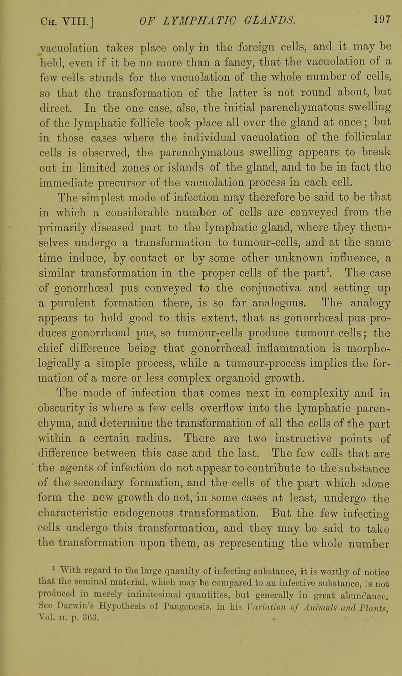 vacuolation takes place only in the foreign cells, and it ma)' be held, even if it be no more than a fancy, that the vacuolation of a few cells stands for the vacuolation of the whole number of cells, so that the transformation of the latter is not round about, but direct. In the one case, also, the initial parenchymatous swelling of the lymphatic follicle took place all over the gland at once ; but in those cases where the individual vacuolation of the follicular cells is observed, the parenchymatous swelling appears to break out in limited zones or islands of the gland, and to be in fact the immediate precursor of the vacuolation process in each cell. The simplest mode of infection may therefore be said to be that in which a considerable number of cells are conveyed from the primarily diseased part to the lymphatic gland, where they them- selves undergo a transformation to tumour-cells, and at the same time induce, by contact or by some other unknown influence, a similar transformation in the proper cells of the part\ The case of gonorrhoeal pus conveyed to the conjunctiva and setting up a purulent formation there, is so far analogous. The analogy appears to hold good to this extent, that as gonorrhoeal pus pro- duces gonorrhoeal pus, so tumour-cells produce tumour-cells; the chief difference being that gonorrhoeal inflammation is morpho- logically a simple process, while a tumour-process implies the for- mation of a more or less complex organoid growth. The mode of infection that comes next in complexity and in obscurity is where a few cells overflow into the lymphatic paren- chyma, and determine the transformation of all the cells of the part within a certain radius. There are two instructive points of difierence between this case and the last. The few cells that are the agents of infection do not appear to contribute to the substance of the secondary formation, and the cells of the part which alone form the new growth do not, in some cases at least, undergo the characteristic endogenous transformation. But the few infecting cells undergo this transformation, and they may be said to take the transformation upon them, as representing the whole number 1 With regard to the large qnaiitity of iufecting substance, it is worthy of notice that the seminal material, which may he compared to an infectiTO substance, ;s not produced in merely infinitesimal quautities, but generally iu great abunc''auce. See Darwin's Hypothesis of Paugcuosis, iu hi.s Variation of Animals and Plants, Vol. II. p. iiC)'3.