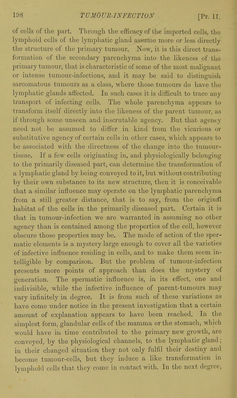 of cells of the part. Through the efficacy of the imported cells, the lymphoid cells of the lymphatic gland assume more or less directly the structure of the primary tumour. Now, it is this direct trans- formation of the secondary parenchyma into the likeness of the primary tumour, that is characteristic of some of the most malignant or intense tumour-infections, and it may be said to distinguish sarcomatous tumours as a class, where those tumours do have the lymphatic glands affected. In such cases it is difficult to trace any transport of infecting cells. The whole parenchyma appears to transform itself directly into the likeness of the parent tumour, as if through some unseen and inscrutable agency. But that agency need not be assumed to differ in kind from the vicarious or substitutive agency of certain cells in other cases, which appears to be associated with the directness of the change into the tumour- tissue. If a few cells originating in, and physiologically belonging to the primarily diseased part, can determine the transformation of a lymphatic gland by being conveyed to it, but without contributing by their own substance to its new structure, then it is conceivable that a similar influence may operate on the lymphatic parenchyma from a still greater distance, that is to say, from the origina!'! habitat of the cells in the primarily diseased part. Certain it is that in tumour-infection we are Avarranted in assuming no other agency than is contained among the properties of the cell, however obscure those properties may be. The mode of action of the sper- matic elements is a mystei-y large enough to cover all the varieties of infective influence residing in cells, and to make them seem in- telligible by comparison. But the problem of tumour-infection presents more points of approach than does the mystery of generation. The spermatic influence is, in its effect, one and indivisible, while the infective influence of parent-tumours may vary infinitely in degree. It is from such of these variations as have come under notice in the present investigation that a certain amount of explanation appears to have been reached. In the simplest form, glandular cells of the mamma or the stomach, which would have in time contributed to the primary new growth, are conveyed, by the physiological channels, to the lymphatic gland; in their changed situation they not only fulfil their destiny and become tumour-cells, but they induce a like transformation in lymphoid cells that they come in contact with. In the next degree.