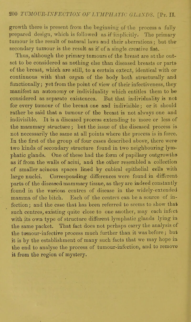 growth there is pi'esent from the beginning of the process a fully prepared desig-n, which is followed as if implicit!}''. The primary tumour is the result o-f natural laws and their aberrations; but the secondary tunaour is the result as if of a single creative fiat. ThuSj although the primary tumours of the breast are atihe out- set to be considered as nothing else than diseased breasts or parts of the breast^ which are still, to a certain extent, identical with or continuous with that organ of the body both structurally and functionally; yet from the point of view of their infectiveness, they manifest an autonomy or individuality which entitles them to be considered as separate existences. But that individuality is not for every tumour of the breast one and indivisible; or it should rather be said that a tumour of the breast is not always one and indivisible. It is a diseased process extending to more or less of the mammary structure; but the issue of the diseased process is not necessarily the same at all points where the process is in force. In the first of the group of four cases described above, there were two kinds of secondary structure found in two neighbouring lym- phatic glands. One of these had the form of papillary outgrowths as if from the walls of acini, and the other resembled a collection of smaller acinous spaces lined by cubical epithelial cells with large nuclei. Corresponding differences were found in different parts of the diseased mammary tissue, as they are indeed constantly found in the various centres of disease in the widely-extended mamma of the bitch. Each of the centres can be a source of in- fection; and the case that has been referred to seems to show that such centres^ existing quite close to one another, may each infect with its own type of structure different lymphatic glands lying in the same packet. That fact does not perhaps carry the analysis of the tmnour-infective process much further than it was before; but it is by the establishment of many such facts that we may hope in the end to analyse the process of tumour-infection, and to remove it from the region of mystery.