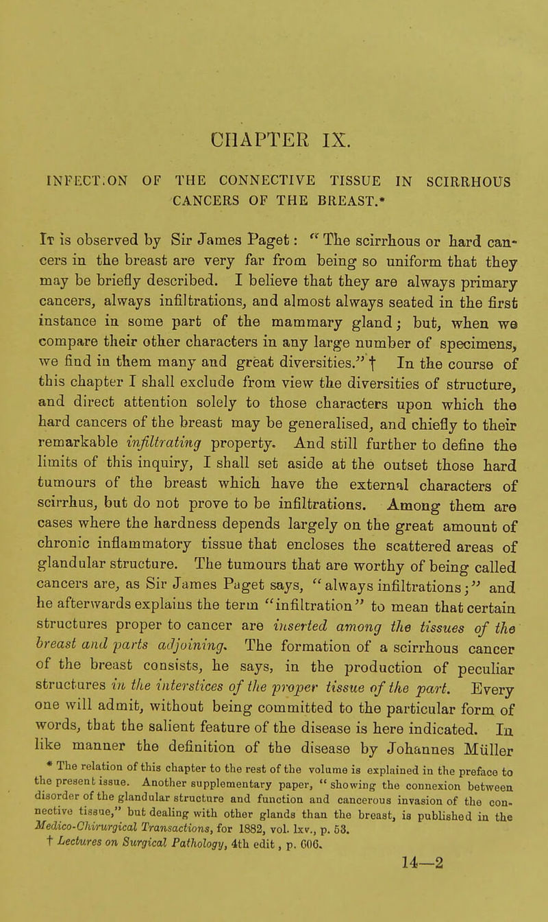infect;on of the connective tissue in scirrhous cancers of the breast.* It is observed by Six' James Paget: Tbe scirrhous or hard can- cers in the breast are very far from being so uniform that they may be briefly described. I believe that they are always primary cancers, always infiltrations, and almost always seated in the first instance in some part of the mammary gland; but, when we compare their other characters in any large number of specimens, we find in them many and great diversities. f In the course of this chapter I shall exclude from view the diversities of structure, and direct attention solely to those characters upon which the hard cancers of the breast may be generalised, and chiefly to their remarkable infiltrating property. And still further to define the limits of this inquiry, I shall set aside at the outset those hard tumours of the breast which have the external characters of scirrhus, but do not prove to be infiltrations. Among them are cases where the hardness depends largely on the great amount of chronic inflammatory tissue that encloses the scattered areas of glandular structure. The tumours that are worthy of being called cancers are, as Sir James Paget says, always infiltrations;'' and he afterwards explains the term infiltration'' to mean that certain structures proper to cancer are inserted among the tissues of the breast and parts adjoining. The formation of a scirrhous cancer of the breast consists, he says, in the production of peculiar structures in the interstices of the proper tissue of the part. Every one will admit, without being committed to the particular form of words, that the salient feature of the disease is here indicated. In like manner the definition of the disease by Johannes Miiller • The relation of this chapter to the rest of the volume is explained in the preface to the present issue. Another supplementary paper, showing the connexion betweea disorder of the glandular structure and function and cancerous invasion of the con- nective tissue, but dealing with other glands than the breast, is pubHshed in the Medico-Chirurgical Transactions, for 1882, vol. Ixv., p. 53. t Lectures on Surgical Pathology, 4th edit, p. GOG. 14—2