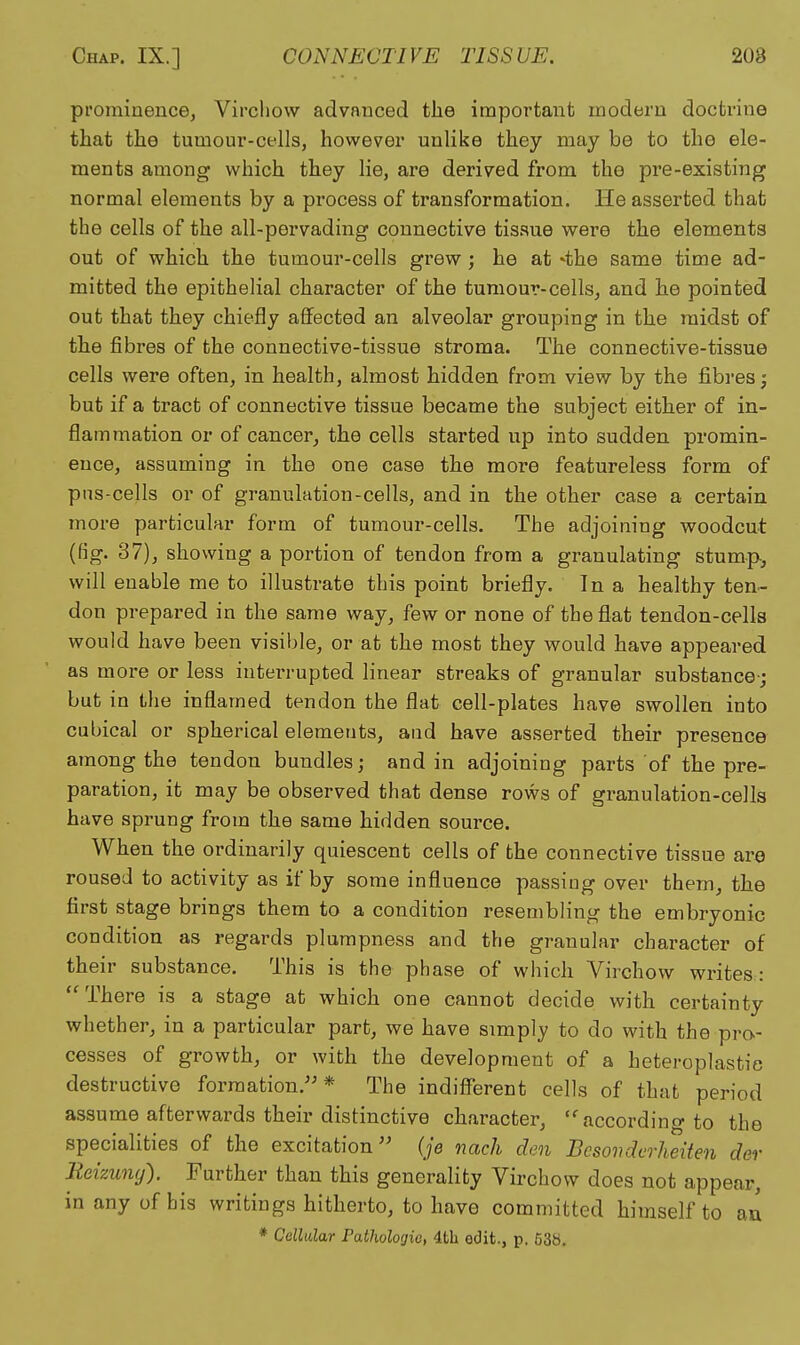 prominence, Vircljow advanced the important modern doctrine that the tumour-cells, however unlike they may be to the ele- ments among which they lie, are derived from the pre-existing normal elements by a process of transformation. He asserted that the cells of the all-pervading connective tissue were the elements out of which the tumour-cells grew ; he at 'the same time ad- mitted the epithelial character of the tumour-cells, and he pointed out that they chiefly affected an alveolar grouping in the midst of the fibres of the connective-tissue stroma. The connective-tissue cells were often, in health, almost hidden from view by the fibres; but if a tract of connective tissue became the subject either of in- flammation or of cancer, the cells started up into sudden promin- ence, assuming in the one case the more featureless form of pns-cells or of granulation-cells, and in the other case a certain more particular form of tumour-cells. The adjoining woodcut (fig. 37), showing a portion of tendon from a granulating stump., will enable me to illustrate this point briefly. In a healthy ten- don prepared in the same way, few or none of the flat tendon-cells would have been visible, or at the most they would have appeared as moi-e or less interrupted linear streaks of granular substance-; but in the inflamed tendon the flat cell-plates have swollen into cubical or spherical elements, and have asserted their presence among the tendon bundles; and in adjoining parts of the pre- paration, it may be observed that dense rows of granulation-eelIs have sprung from the same hidden source. When the ordinarily quiescent cells of the connective tissue are roused to activity as if by some influence passing over them, the first stage brings them to a condition resembling the embryonic condition as regards plumpness and the granular character of their substance. This is the phase of which Virchow writes : There is a stage at which one cannot decide with certainty whether, in a particular part, we have simply to do with the pro- cesses of growth, or with the development of a heteroplastic destructive formation.-* The indifferent cells of that period assume afterwards their distinctive character, according to the specialities of the excitation'' (je nach den Besovdcrheiten der Meizuny). Further than this generality Virchow does not appear, in any of his writings hitherto, to have committed himself to an * Cellular Pathologic, 4th edit., p. 638.