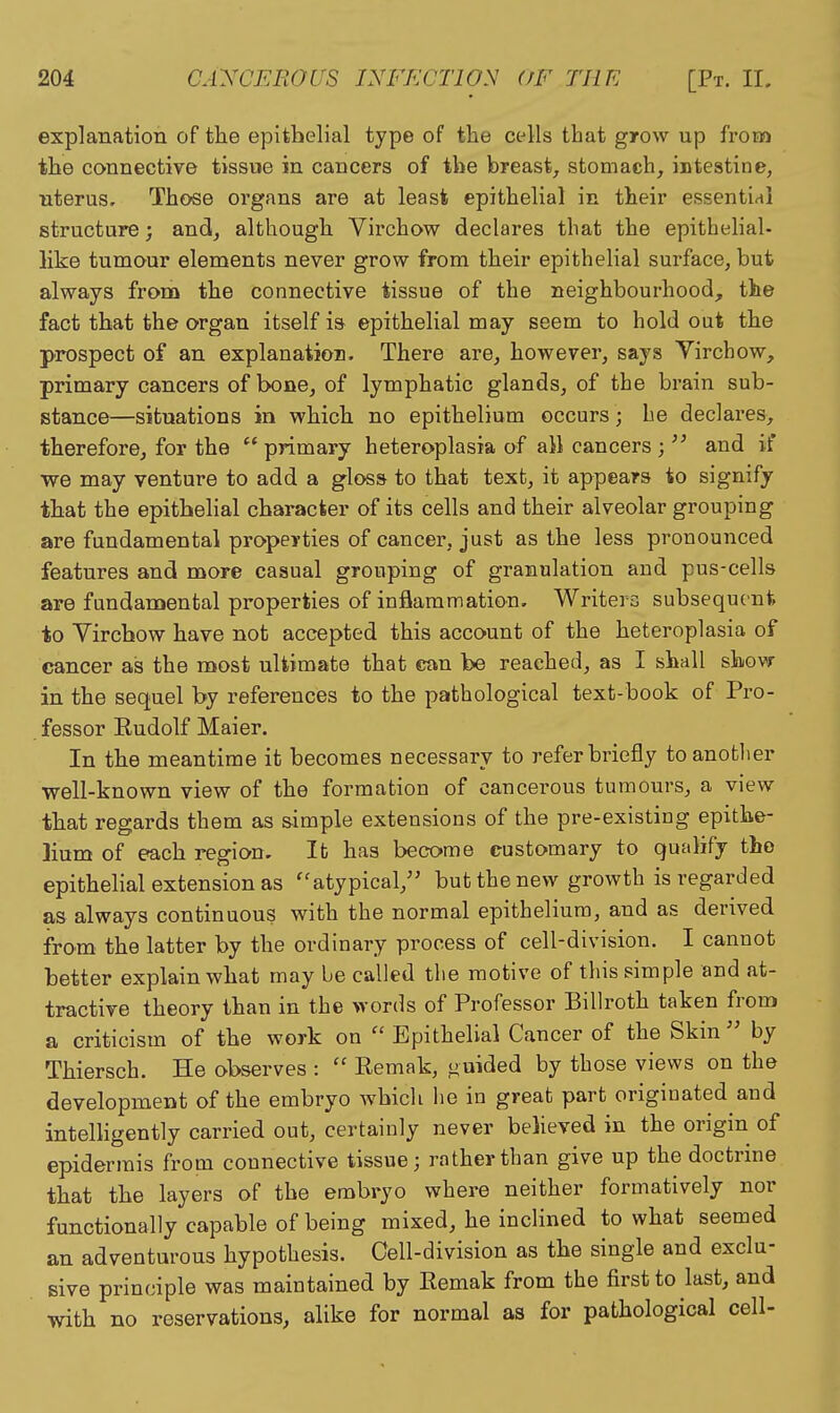 explanation of the epithelial type of the cells that grow up from the connective tissue in cancers of the breast^ stomach, intestine, nterus. Those organs are at least epithelial in their essential structure; and, although Virchow declares that the epithehal- like tumour elements never grow from their epithelial surface, but always from the connective tissue of the neighbourhood, the fact that the organ itself is epithelial may seem to hold out the prospect of an explanation. There are, however, says Yirchow, primary cancers of bone, of lymphatic glands, of the brain sub- stance—situations in which no epithelium occurs; be declares, therefore, for the primary heteroplasia of all cancers ; and if we may venture to add a gloss to that text, it appears to signify that the epithelial character of its cells and their alveolar grouping are fundamental properties of cancer, just as the less pronounced features and more casual grouping of granulation and pus-cells are fundamental properties of inflammation. Writers subsequent to Virchow have not accepted this account of the heteroplasia of cancer as the most ultimate that can be reached, as I shall shovr in the sequel by references to the pathological text-book of Pro- fessor Eudolf Maier. In the meantime it becomes necessary to refer briefly to another well-known view of the formation of cancerous tumours, a view that regards them as simple extensions of the pre-existing epithe- lium of e^ch region. It has become customary to qualify the epithelial extension as ''atypical, but the new growth is regarded as always continuous with the normal epithelium, and as derived from the latter by the ordinary process of cell-division. I cannot better explain what may be called the motive of this simple and at- tractive theory than in the words of Professor Billroth taken from a criticism of the work on Epithelial Cancer of the Skin by Thiersch. He observes : Remak, ^uided by those views on the development of the embryo which he in great part originated and intelligently carried out, certainly never beheved in the origin of epidermis from connective tissue; rather than give up the doctrine that the layers of the embryo where neither formatively nor functionally capable of being mixed, he inclined to what seemed an adventurous hypothesis. Cell-division as the single and exclu- sive principle was maintained by Remak from the first to last, and with no reservations, alike for normal as for pathological cell-