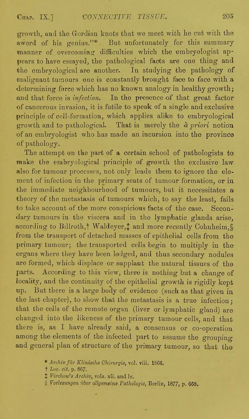 growth, and the Gordian knots that we meet with he cut with the sword of his genius/^* But unfortunately for this summary manner of overcominfy difficulties which the embryologist ap- pears to have essayed, the pathological facts are one tHng and the embryological are another. In studying the pathology of malignant tumours one is constantly brought face to face with, a determining force which has no known analogy in healthy growth; end that force is wfedion. In the presence of that great factor of cancerous invasion, it is futile to speak of a single and exclusive principle of cell-formation, which applies alike to embryological growth and to pathological. That is merely the « priori notion of an embryologist who has made an incursion into the province of pathology. The attempt on the part of a certain school of pathologists to make the embryological principle of growth the exclusive law also for tumour processes, not only leads them to ignore the ele- ment of infection in the primary seats of tumour formation, or in the immediate neighbourhood of tumours, but it necessitates a theory of the metastasis of tumours which, to say the least, fails to take account of the more conspicious facts of the case. Secon- dary tumours in the viscera and in the lymphatic glands arise, according to Billroth,t Waldeyer,J and more recently Cohuheimj§. from the transport of detached masses of epithelial cells from the primary tumour; the transported cells begin to multiply in the organs where they have been lodged, and thus secondary nodules are formed, which displace or supplant the natural tissues of the parts- According to this view, there is nothing but a change of locality, and the continuity of the epithelial growth is rigidly kept up. But there is a large body of evidence (such as that given in. the last chapter), to sliovv that the metastasis is a true infection; that the cells of the remote organ (liver or lymphatic gland) are changed into the likeness of the primary tumour cells, and that there is, as I have already said, a consensus or co-operation among the elements of the infected part to assume the grouping^ and general plan of structure of the primary tumour, so that the? * Archiv fur Klinisclie Chiriirgie, \o\. viii, 18GS. t Loc. cit p. 867. X Virchow's ArcMv, vols. xli. and Iv. II Vorlesmgen iibcr allgevieine Fathologie, Berlin, 1877, p. 668,