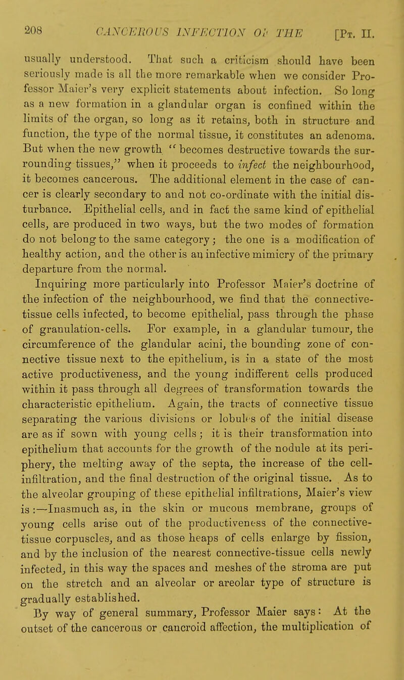 usually understood. That such a criticism should have been seriously made is all the more remarkable when we consider Pro- fessor Maier's very explicit statements about infection. So long as a new formation in a glandular organ is confined within the limits of the organ, so long as it retains, both in structure and function, the type of the normal tissue, it constitutes an adenoma. But when the new growth becomes destructive towards the sur- rounding tissues, when it proceeds to infect the neighbourhood, it becomes cancerous. The additional element in the case of can- cer is clearly secondary to and not co-ordinate with the initial dis- turbance. Epithelial cells, and in fact the same kind of epithelial cells, are produced in two ways, but the two modes of formation do not belong to the same category; the one is a modification of healthy action, and the other is an infective mimicry of the primary departure from the normal. Inquiring more particularly into Professor Maier's doctrine of the infection of the neighbourhood, we find that the connective- tissue cells infected, to become epithelial, pass through the phase of granulation-cells. For example, in a glandular tumour, the circumference of the glandular acini, the bounding zone of con- nective tissue next to the epithelium, is in a state of the most active productiveness, and the young indifferent cells produced within it pass through all degrees of transformation towards the characteristic epithelium. Again, the tracts of connective tissue separating the various divisions or lobuh'S of the initial disease are as if sown with young cells ; it is their transformation into epithelium that accounts for the growth of the nodule at its peri- phery, the melting away of the septa, the increase of the cell- infiltration, and the final destruction of the original tissue. As to the alveolar grouping of these epithelial infiltrations, Maier's view is :—Inasmuch as, in the skin or mucous membrane, groups of young cells arise out of the productiveness of the connective- tissue corpuscles, and as those heaps of cells enlarge by fission, and by the inclusion of the nearest connective-tissue cells newly infected, in this way the spaces and meshes of the stroma are put on the stretch and an alveolar or areolar type of structure is gradually established. By way of general summary. Professor Maier says: At the outset of the cancerous or cancroid affection, the multiplication of