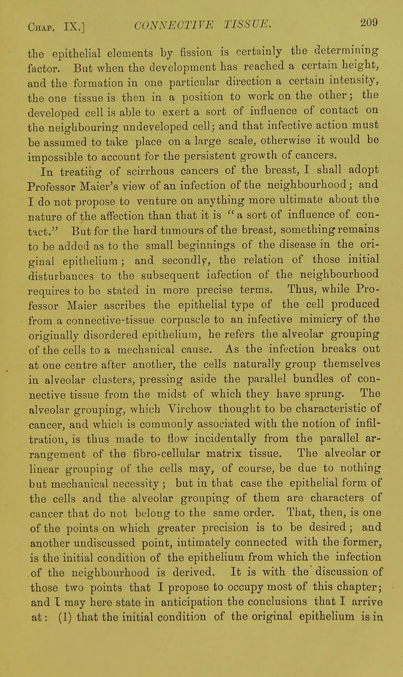 the epithelial elements by fission is certainly the determining factor. But when the development has reached a certain height, and the formation in one particular direction a certain intensity, the one tissue is then in a position to work on the other; the developed cell is able to exert a sort of influence of contact on the neighbouring undeveloped cell; and that infective action must be assumed to take place on a large scale, otherwise it would be impossible to account for the persistent growth of cancers. In treating of scirrhous cancers of the breast, I shall adopt Professor Maier's view of an infection of the neighbourhood; and I do not propose to venture on anything more ultimate about the nature of the affection than that it is a sort of influence of con- tact. But for the hard tumours of the breast, something remains to be added as to the small beginnings of the disease in the ori- ginal epithelium; and secondly, the relation of those initial disturbances to the subsequent infection of the neighbourhood requires to be stated in more precise terms. Thus, while Pro- fessor Maier ascribes the epithelial type of the cell produced from a connective-tissue corpuscle to an infective mimicry of the originally disordered epithelium, he refers the alveolar grouping of the cells to a mechanical cause. As the infection breaks out at one centre after another, the cells naturally group themselves in alveolar clusters, pressing aside the parallel bundles of con- nective tissue from the midst of which they have sprung. The alveolar grouping, which Virchow thought to be characteristic of cancer, and which is commonly associated with the notion of infil- tration, is thus made to fl.ow incidentally from the parallel ar- rangement of the fibro-cellular matrix tissue. The alveolar or linear grouping of the cells may, of course, be due to nothing but mechanical necessity ; but in that case the epithelial form of the cells and the alveolar grouping of them are characters of cancer that do not belong to the same order. That, then, is one of the points on which greater precision is to be desired; and another undiscussed point, intimately connected with the former, is the initial condition of the epithelium from which the infection of the neighbourhood is derived. It is with the discussion of those two points that I propose to occupy most of this chapter; and I may here state in anticipation the conclusions that I arrive at: (1) that the initial condition of the original epithelium is in