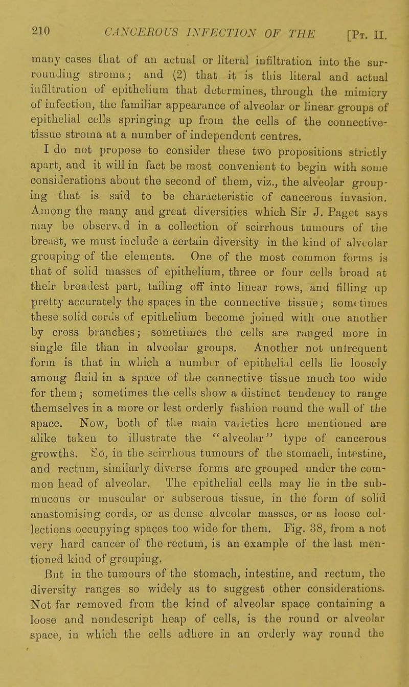 many cases that of au actual or literal infiltration into the sur- roLiuJing stroma; and (2) tliat it is this literal and actual iufiltratiou of epithelium that determines^ through the mimicry of infection, the familiar appearance of alveolar or linear groups of epithelial cells springing up from the cells of the connective- tissue stroma at a number of independent centres. I do not propose to consider these two propositions strictly apart, and it will in fact be most convenient to begin with some consiJerations about the second of them, viz., the alveolar group- ing that is said to be characteristic of cancerous invasion. Among the many and great diversities which Sir J. Paget says may be observed in a collection of scirrhous tumours of liie breast, we must include a certain diversity in the kind of alveolar grouping of the elements. One of the most common forms is that of solid masses of epithelium, three or four cells broad at their broadest part, tailing off into linear rows, and filling up pretty accurately the spaces in the connective tissue; sometimes these solid cords of epithelium become joined with one another by cross branches; sometimes the cells are ranged more in single file than in alveolar groups. Another not unlrequent form is that in which a number of epithelial cells lie loosely among fluid in a space of the connective tissue much too wide for them; sometimes the cells show a di&tinet tendency to range themselves in a more or lest orderly fashion round the wall of the space. Now, both of the main vaiieties here mentioned are alike taken to illustrate the ''alveolar^' typo of cancerous growths. So, in the scirrhous tumours of the stomach, intestine, and rectum, similarly diverse forms are grouped under the com- mon head of alveolar. The epithelial cells may lie in the sub- mucous or muscular or subserous tissue, in the form of solid anastomising cords, or as dense alveolar masses, or as loose col- lections occupying spaces too wide for them. Fig. 38, from a not very hard cancer of the rectum, is an example of the last men- tioned kind of grouping. But in the tumours of the stomach, intestine, and rectum, the diversity ranges so widely as to suggest other considerations. Not far removed from the kind of alveolar space containing a loose and nondescript heap of cells, is the round or alveolar space, iu which the cells adhere in an orderly way round the