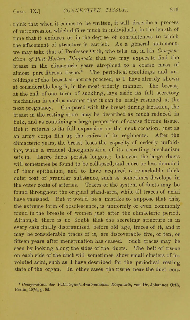 think that when it comes to be written, it will describe a process of retrogression which differs much in individuals, in the length of time that it endures or in the degree of completeness to which the effacement of structure is carried. As a general statement, we may take that of Professor Orth, who tells us, in his Compen- dium of Post-Mortem Diagnosis, that we may expect to find the breast in the climacteric years atrophied to a coarse mass of almost pure fibrous tissue.* The periodical upfoldings and un- foldings of the breast-structure proceed, as I have already shown at considerable length, in the most orderly manner. The breast, at the end of one term of suckling, lays aside its full secretory mechanism in such a manner that it can be easily resumed at the next pregnancy. Compared with the breast during lactation, the breast in the resting state may be described as much reduced in bulk, and as containing a large proportion of coarse fibrous tissue. But it returns to its full expansion on the next occasion, just as an army corps fills up the cadres of its regiments. After the climacteric years, the breast loses the capacity of orderly unfold- ing, while a gradual disorganisation of its secreting mechanism sets in. Large ducts persist longest; but even the large ducts will sometimes be found to be collapsed, and more or less denuded of their epithelium, and to have acquired a remarkable thick outer coat of granular substance, such as sometimes develops in the outer coats of arteries. Traces of the system of ducts may be found throughout the original gland-area, while all traces of acini have vanished. But it would be a mistake to suppose that this, the extreme form of obsolescence, is uniformly or even commonly found in the breasts of women just after the climacteric period. Although there is no doubt that the secreting structure is in every case finally disorganised before old age, traces of it, and it may be considerable traces of it, are discoverable five, or ten, or fifteen years after menstruation has ceased. Such traces may be seen by looking along the sides of the ducts. The belt of tissue on each side of the duct will sometimes show small clusters of in- voluted acini, such as I have described for the periodical resting state of the organ. In other cases the tissue near the duct con- • Oompendivm der Pathologisch-Anatomischen Diagnostih, von Dr. Johannes Orth, Berlin, 1876, p. 85.