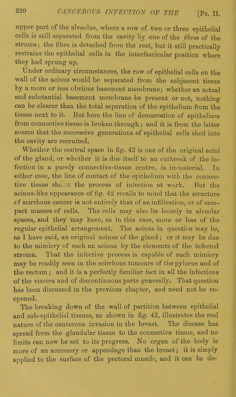 upper part of the alveolus, where a row of two or three epithelial cells is still separated from the cavity by one of the fibres of the stroma; the fibre is detached from the rest, but it still practically restrains the epithelial cells in the interfascicular position where they had sprung up. Under ordinary circumstances, the row of epithelial cells on the wall of the acinus would be separated from the subjacent tissue by a more or less obvious basement membrane; whether an actual and substantial basement membrane be present or not, nothing can be clearer than the total separation of the epithehum from the tissue next to it. But here the line of demarcation of epithelium from connective tissue is broken through; and it is from the latter source that the successive generations of epithelial cells shed into the cavity are recruited. Whether the central space in fig. 42 is one of the original acini of the gland, or whether it is due itself to an outbreak of the in- fection in a purely connective-tissue centre, is immaterial. In either case, the line of contact of the epithelium with the connec- tive tissue sho.iS the process of infection at work. But the acinus-like appearance of fig. 42 recalls to mind that the structure cf scirrhous cancer is not entirely that of an infiltration, or of com- pact masses of cells. The cells may also lie loosely in alveolar spaces, and they may have, as in this case, more or less of the regular epithelial arrangement. The acinus in question may be, as I have said, an original acinus of the glaod ; or it may be due to the mimicry of such an acinus by the elements of the infected stroma. That the infective process is capable of such mimicry may be readily seen in the scirrhous tumours of the pylorus and of the rectum; and it is a perfectly familiar fact in all the infections of the viscera and of discontinuous parts generally. That question has been discussed in the previous chapter, and need not be re- opened. The breaking down of the wall of partition between epithelial and sub-epithelial tissues, as shown in fig. 42, illustrates the real nature of the cancerous . invasion in the breast. The disease has spread fx'om the glandular tissue to the connective tissue, and no limits can now be set to its progress. No organ of the body is more of an accessory or appendage than the breast; it is simply applied to the surface of the pectoral muscle, and it can be de-