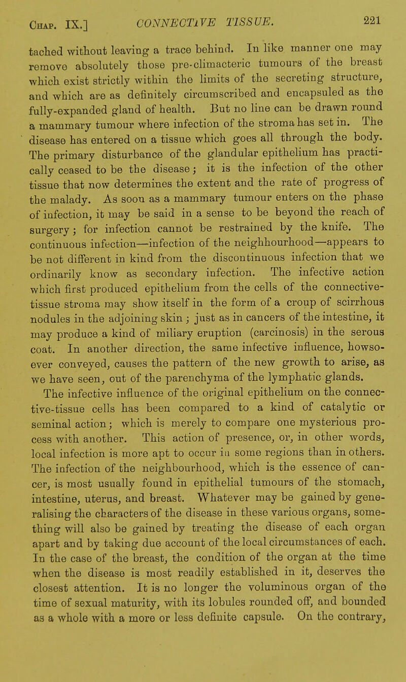 tached without leaving a trace beliind. In like manner one may remove absolutely those pre-climacteric tumours of the breast which exist strictly within the limits of the secreting structure, and which are as definitely circumscribed and encapsuled as the fully-expanded gland of health. But no line can be drawn round a mammary tumour where infection of the stroma has set in. The disease has entered on a tissue which goes all through the body. The primary disturbance of the glandular epithelium has practi- cally ceased to be the disease; it is the infection of the other tissue that now determines the extent and the rate of progress of the malady. As soon as a mammary tumour enters on the phase of infection, it may be said in a sense to be beyond the reach of surgery; for infection cannot be restrained by the knife. The continuous infection—infection of the neighbourhood—appears to be not different in kind from the discontinuous infection that we ordinarily know as secondary infection. The infective action which first produced epithehum from the cells of the connective- tissue stroma may show itself in the form of a croup of scirrhous nodules in the adjoining skin ; just as in cancers of the intestine, it may produce a kind of miliary eruption (carcinosis) in the serous coat. In another direction, the same infective influence, howso- ever conveyed, causes the pattern of the new growth to arise, as we have seen, out of the parenchyma of the lymphatic glands. The infective influence of the original epithehum on the connec- tive-tissue cells has been compared to a kind of catalytic or seminal action; which is merely to compare one mysterious pro- cess with another. This action of presence, or, in other words, local infection is more apt to occur iu some regions than in others. The infection of the neighbourhood, which is the essence of can- cer, is most usually found in epithelial tumours of the stomach, intestine, uterus, and breast. Whatever may be gained by gene- ralising the characters of the disease in these various organs, some- thing will also be gained by treating the disease of each organ apart and by taking due account of the local circumstances of each. In the case of the breast, the condition of the organ at the time when the disease is most readily established in it, deserves the closest attention. It is no longer the voluminous organ of the time of sexual maturity, with its lobules rounded off, and bounded as a whole with a more or less definite capsule. On the contrary.