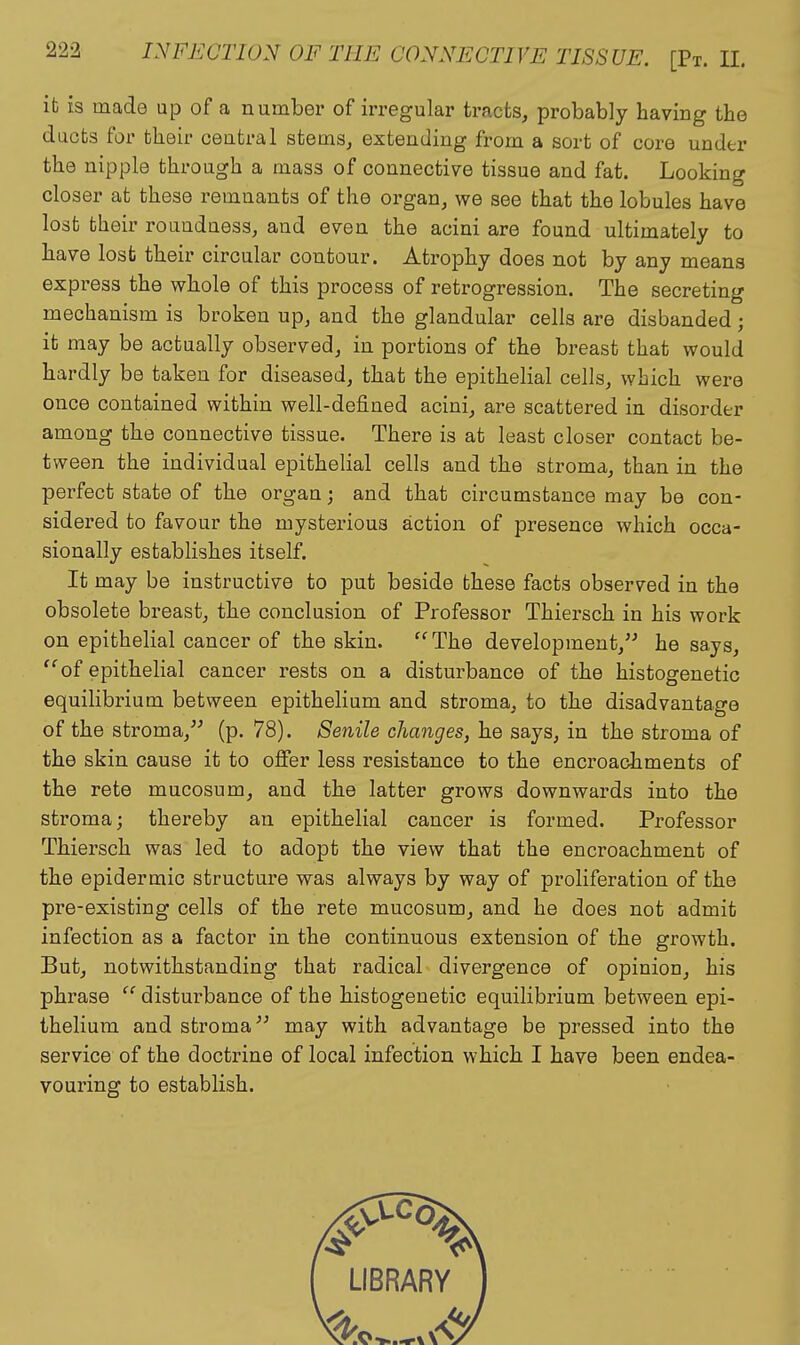 it is made up of a number of irregular tracts, probably having the ducts for their ceatral stems, extending from a sort of core under the nipple through a mass of connective tissue and fat. Looking closer at these remnants of the organ, we see that the lobules have lost their roundness, and even the acini are found ultimately to have lost their circular contour. Atrophy does not by any means express the whole of this process of retrogression. The secreting mechanism is broken up, and the glandular cells are disbanded; it may be actually observed, in portions of the breast that would hardly be taken for diseased, that the epithelial cells, which were once contained within well-defined acini, are scattered in disorder among the connective tissue. There is at least closer contact be- tween the individual epithelial cells and the stroma, than in the perfect state of the organ; and that circumstance may be con- sidered to favour the mysterious action of presence which occa- sionally establishes itself. It may be instructive to put beside these facts observed in the obsolete breast, the conclusion of Professor Thiersch in his work on epithelial cancer of the skin. The development, he says, of epithelial cancer rests on a disturbance of the histogenetic equilibrium between epithelium and stroma, to the disadvantage of the stroma, (p. 78). Senile changes, he says, in the stroma of the skin cause it to offer less resistance to the encroachments of the rete mucosum, and the latter grows downwards into the stroma; thereby an epithelial cancer is formed. Professor Thiersch was led to adopt the view that the encroachment of the epidermic structure was always by way of proliferation of the pre-existing cells of the rete mucosum, and he does not admit infection as a factor in the continuous extension of the growth. But, notwithstanding that radical divergence of opinion, his phrase disturbance of the histogenetic equilibrium between epi- thelium and stroma may with advantage be pressed into the service of the doctrine of local infection which I have been endea- vouring to establish.