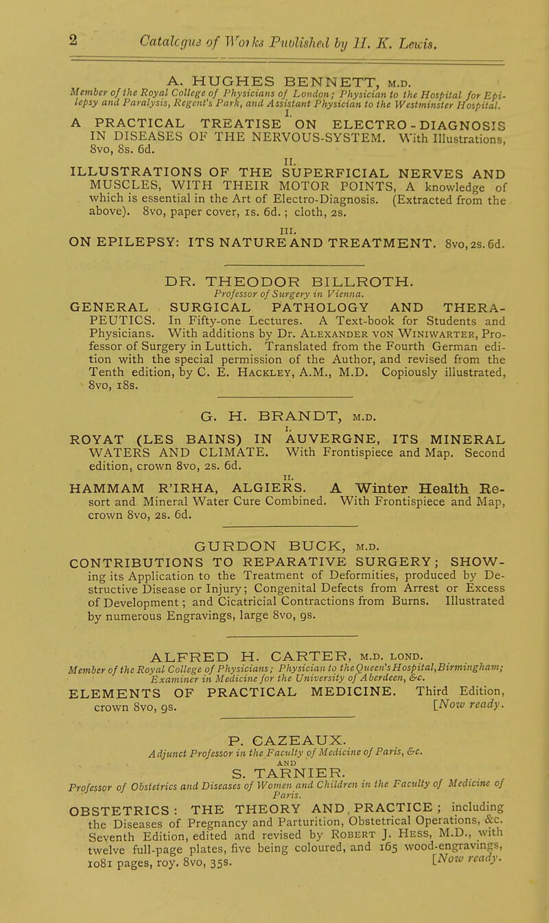 A. HUGHES BENNETT, m.d. Member of the Royal College of Physicians of London; Physician to the Hospital for Epi- lepsy and Paralysis, Regent's Park, and Assistant Physician to the Westminster Hospital. A PRACTICAL TREATISE ON ELECTRO - DIAGNOSIS IN DISEASES OF THE NERVOUS-SYSTEM. With Illustrations, 8vo, Ss. 6d. II. ILLUSTRATIONS OF THE SUPERFICIAL NERVES AND MUSCLES, WITH THEIR MOTOR POINTS, A knowledge of which is essential in the Art of Electro-Diagnosis. (Extracted from the above). 8vo, paper cover, is. 6d.; cloth, 2S. III. ON EPILEPSY: ITS NATURE AND TREATMENT. 8vo,2S.6d. DR. THEODOR BILLROTH. Professor of Surgery in Vienna. GENERAL SURGICAL PATHOLOGY AND THERA- PEUTICS. In Fifty-one Lectures. A Text-book for Students and Physicians. With additions by Dr. Alexander von Winiwarter, Pro- fessor of Surgery in Luttich. Translated from the Fourth German edi- tion with the special permission of the Author, and revised from the Tenth edition, by C. E. Hackley, A.M., M.D. Copiously illustrated, 8vo, 18s. G. H. BRANDT, m.d. ROYAT (LES BAINS) IN AUVERGNE, ITS MINERAL WATERS AND CLIMATE. With Frontispiece and Map. Second edition, crown Bvo, 2s. 6d. II. HAMMAM R'IRHA, ALGIERS. A Winter Health Ee- sort and Mineral Water Cure Combined. With Frontispiece and Map, crown 8vo, 2s. 6d. GURDON BUCK, m.d. CONTRIBUTIONS TO REPARATIVE SURGERY; SHOW- ing its Application to the Treatment of Deformities, produced by De- structive Disease or Injury; Congenital Defects from Arrest or Excess of Development; and Cicatricial Contractions from Burns. Illustrated by numerous Engravings, large Svo, gs. ALFRED H. CARTER, m.d. lond. Member of the Roy al College of Physicians; Physicianto theQueen'sHospital,Birmingham; Examiner in Medicine for the University of Aberdeen, &c. ELEMENTS OF PRACTICAL MEDICINE. Third Edition, crown Svo, gs. ^'eady. P. CAZEAUX. Adjunct Professor in the Faculty of Medicine of Paris, &c. AND S. TARNIER. Professor of Obstetrics and Diseases of Women and Children in the Faculty of Medicine of Paris. OBSTETRICS: THE THEORY AND, PRACTICE ; including the Diseases of Pregnancy and Parturition, Obstetrical Operations, &c. Seventh Edition, edited and revised by Robert J. Hess, M.D., with twelve full-page plates, five being coloured, and 165 wood-engravmgs, 1081 pages, roy. 8vo, 35s- t'^''^ ''^^•J'-