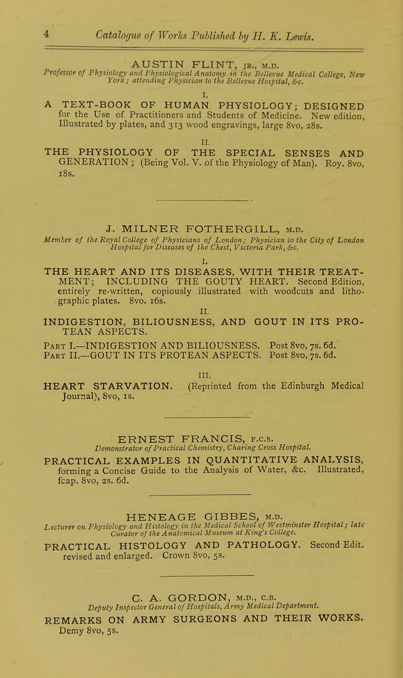 AUSTIN FLINT, jr., m.d. Professor of Physiology and Physiological Anatomy in the Bellevue Medical College, New York; attending Physician to the Bellevue Hospital, &c. I. A TEXT-BOOK OF HUMAN PHYSIOLOGY; DESIGNED for the Use of Practitioners and Students of Medicine. New edition, Illustrated by plates, and 313 wood engravings, large 8vo, 28s. II. THE PHYSIOLOGY OF THE SPECIAL SENSES AND GENERATION ; (Being Vol. V. of the Physiology of Man). Roy. 8vo, i8s. J. MILNER FOTHERGILL, m.d. Member of the Royal College of Physicians of London; Physician to the City of London Hospital for Diseases of the Chest, Victoria Park, &c. I. THE HEART AND ITS DISEASES, WITH THEIR TREAT- MENT; INCLUDING THE GOUTY HEART. Second Edition, entirely re-written, copiously illustrated with woodcuts and litho- . graphic plates. 8vo. i6s. ir. INDIGESTION, BILIOUSNESS, AND GOUT IN ITS PRO- TEAN ASPECTS. Part I.—INDIGESTION AND BILIOUSNESS. Post 8vo, 7s. 6d. Part II.—GOUT IN ITS PROTEAN ASPECTS. Post 8vo, 7s. 6d. in. HEART STARVATION. (Reprinted from the Edinburgh Medical Journal), 8vo, is. ERNEST FRANCIS, f.c.s. Demonstrator of Practical Chemistry, Charing Cross Hospital. PRACTICAL EXAMPLES IN QUANTITATIVE ANALYSIS, forming a Concise Guide to the Analysis of Water, &c. Illustrated, fcap. 8vo, 2s. 6d. HENEAGE GIBBES, m.d. Lecturer on Physiology and Histology in the Medical School of Westminster Hospital; late Curator of the Anatomical Museum at King's College. PRACTICAL HISTOLOGY AND PATHOLOGY. Second Edit, revised and enlarged. Crown 8vo, 5s. C. A. GORDON, M.D., c.B. Deputy Inspector General of Hospitals, Army Medical Department. REMARKS ON ARMY SURGEONS AND THEIR WORKS. Demy 8vo, 5s.