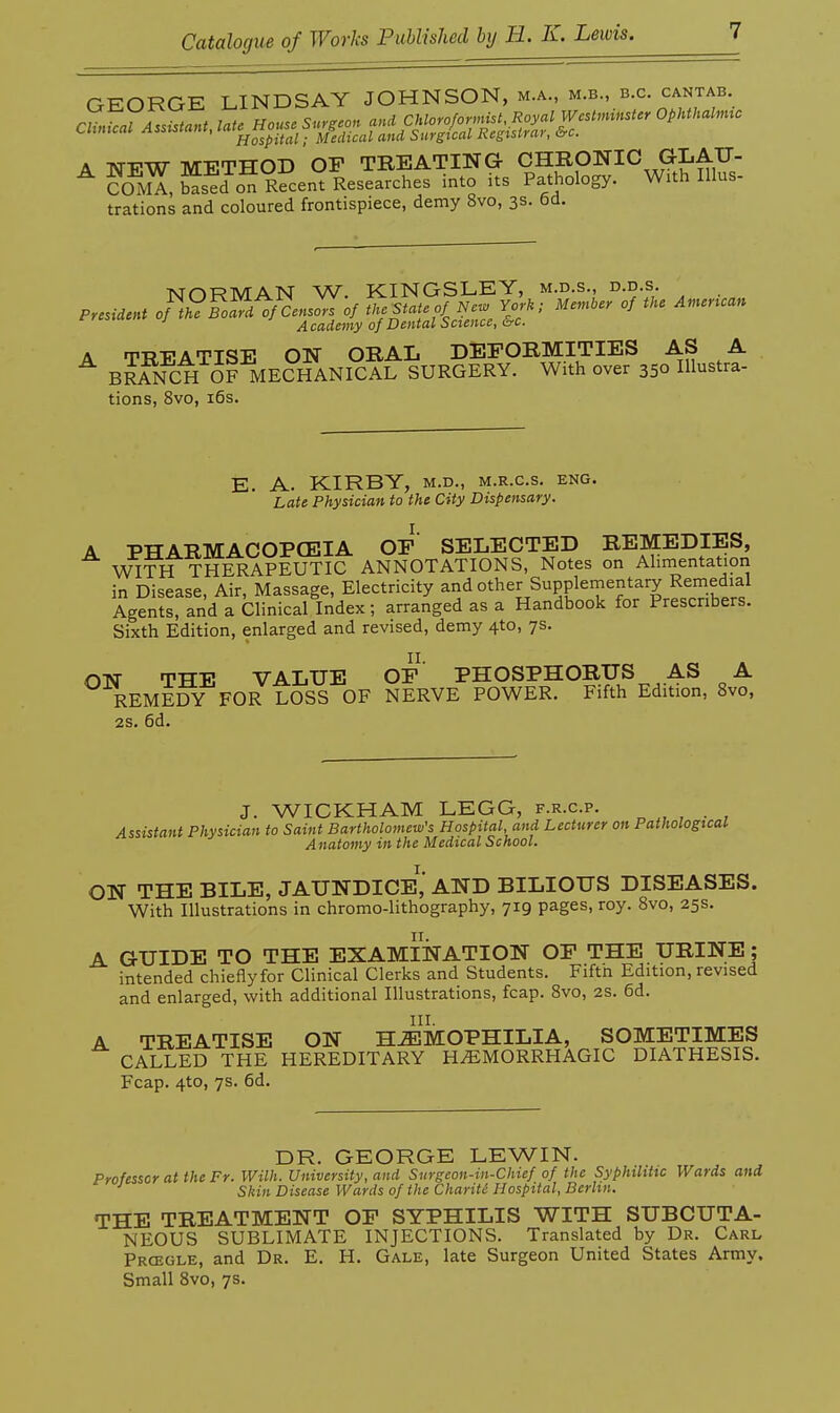 GEORGE LINDSAY JOHNSON, m.a., m.b., b.c. cantab. A -NTTTW TVrVTHOD OP TREATING CHRONIC G-LAU- ^ CoZ, S^o^iSent Researches into its Pathology. Wuh Illus- trations and coloured frontispiece, demy 8vo, 3s. 6cl. NORMAN W. KINGSLEY, m.d.s., d.d.s. President of t^ BoZ of Censors of the State of New York; Member of the American Academy of Dental Science, &c. A 'n?-PATTSE ON ORAL DEFORMITIES AS A ^ BRANCH dFMEdHANICArS With over 350 Ulustra- tions, 8vo, i6s. E. A. KIRBY, M.D., M.R.c.s. eng. Late Physician to the City Dispensary. A PHARMACOPCEIA OF' SELECTED REMEDIES, WITH THERAPEUTIC ANNOTATIONS, Notes on Alimentatiori in Disease, Air, Massage, Electricity and other Supplernentary Remedial Agents, and a Clinical Index; arranged as a Handbook for Prescnbers. Sixth Edition, enlarged and revised, demy 4to, 7s. ON THE VALUE OF' PHOSPHORUS AS A REMEDY FOR LOSS OF NERVE POWER. Fifth Edition, 8vo, 2S. 6d. J. WICKHAM LEGG, f.r.c.p. Assistant Physician to Saint Bartholomew's Hospital, and Lecturer on Pathological Anatomy in the Medical School. ON THE BILE, JAUNDICE^ AND BILIOUS DISEASES. With Illustrations in chromo-lithography, 719 pages, roy. Svo, 25s. A GUIDE TO THE EXAMINATION OF THE URINE ; intended chieflyfor Clinical Clerks and Students. Fiftn Edition, revised and enlarged, with additional Illustrations, fcap. Svo, 2S. 6d. A TREATISE ON HEMOPHILIA, SOMETIMES CALLED THE HEREDITARY HEMORRHAGIC DIATHESIS. Fcap. 4to, 7s. 6d. DR. GEORGE LEWIN. Professor at the Fr. Willi. University, and Surgeon-in-Chief of the Syphilitic Wards and Skin Disease Wards of the Chariti Hospital, Berlin. THE TREATMENT OF SYPHILIS WITH SUBCUTA- NEOUS SUBLIMATE INJECTIONS. Translated by Dr. Carl Prcegle, and Dr. E. H. Gale, late Surgeon United States Army. Small Svo, 7s.