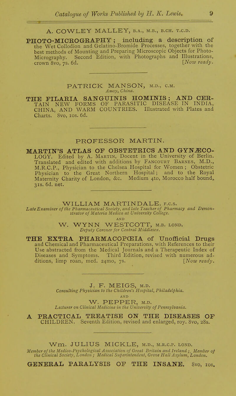 A. COWLEY MALLEY, b.a., m.b., b.ch. t.c.d. PHOTO-MICROaHAPHY; including a description of the Wet Collodion and Gelatino-Bromide Processes, together with the best methods of Mounting and Preparing Microscopic Objects for Photo- Micrography. Second Edition, with Photographs and Illustrations, crown 8vo, 7S. 6d, \_Now ready. PATRICK MANSON, m.d., cm. Amoy, China. THE FILARIA SANGUINIS HOMINIS; AND CER- TAIN NEW FORMS OF PARASITIC DISEASE IN INDIA, CHINA, AND WARM COUNTRIES. Illustrated with Plates and Charts. 8vo, los. 6d. PROFESSOR MARTIN. MARTIN'S ATLAS OF OBSTETRICS AND GYNAECO- LOGY. Edited by A. Martin, Docent in the University of Berlin. Translated and edited with additions by Fancourt Barnes, M.D., M.R.C.P., Physician to the Chelsea Hospital for Women ; Obstetric Physician to the Great Northern Hospital; and to the Royal Maternity Charity of London, &c. Medium 4to, Morocco half bounds 3IS. 6d. net. WILLIAM MARTINDALE, f.c.s. Late Examiner of the Pharmaceutical Society, and late Teacher of Pharmacy and Demon- strator of Materia Medica at University College. AND W. WYNN WESTCOTT, m.b. lond. Deputy Coroner for Central Middlesex. THE EXTRA PHARMACOPCEIA of Unofficial Drugs and Chemical and Pharmaceutical Preparations, with References to their Use abstracted from the Medical Journals and a Therapeutic Index of Diseases and Symptoms. Third Edition, revised with numerous ad- ditions, limp roan, med. 24mo, ys. [Now ready. J. F. MEIGS, M.D. Consulting Physician to the Children's Hospital, Philadelphia. AND W. PEPPER, M.D. Lecturer on Clinical Medicine in the University of Pennsylvania. A PRACTICAL TREATISE ON THE DISEASES OF CHILDREN. Seventh Edition, revised and enlarged, roy. 8vo, 28s. Wm. JULIUS MICKLE, m.d., m.r.c.p. lond. Member of the Medico-Psychological Association of Great Britain and Ireland Member of the Clinical Society, London ; Medical Superintendent, Grove Hall Asylum, London, GENERAL PARALYSIS OF THE INSANE. 8vo, los.