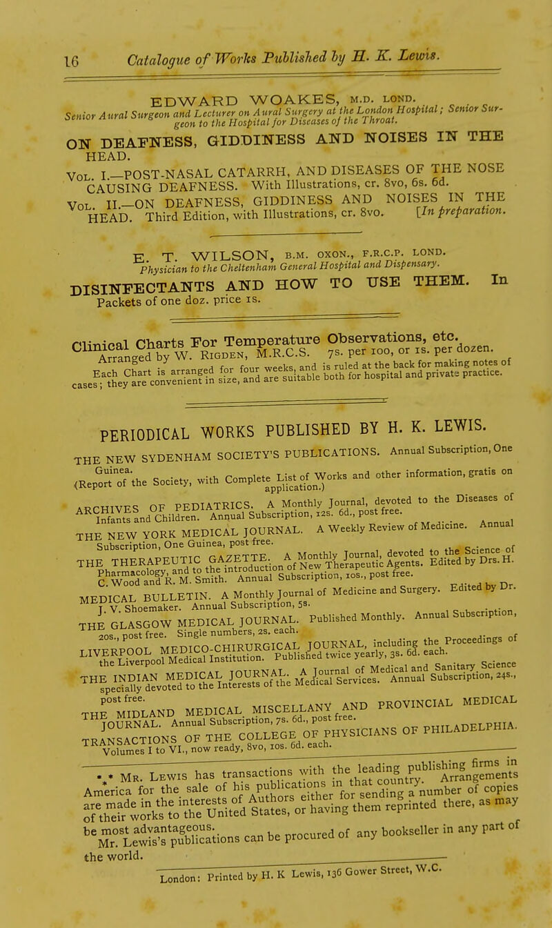 EDWARD WOAKES, m.d. lond. . , ^ . ^ Senior Aural Surgeon and Lecturer on Aural Suijcry at the London HospUal; Senior Sur- cenioi /luriu o s ^^^^^ ^^^^ Hospital for Diseases oj the fhroat. ON DEAFNESS, GIDDINESS AND NOISES IN THE HEAD. Vol I -POST-NASAL CATARRH, AND DISEASES OF THE NOSE CAUSING DEAFNESS. With Illustrations, cr. 8vo, 6s. 6d, Vol H-ON DEAFNESS, GIDDINESS AND NOISES IN THE HEAD. Third Edition, with Illustrations, cr. 8vo. [I« preparation. E T WILSON, B.M. oxoN., f.r.c.p. lond. Physician to the Cheltenham General Hospital and Dispensary. DISINFECTANTS AND HOW TO USE THEM. In Packets of one doz. price is. ^^^\°rfn».^R°f^^^^^^^^^ ^^^^l^'^^^-- ^ PERIODICAL WORKS PUBLISHED BY H. K. LEWIS. THE NEW SYDENHAM SOCIETY'S PUBLICATIONS. Annual Subscription, One <C^r;he Societ. witH Co.plete^^ Wo.s and ot.er in—. .ratis on ARCHIVES OF PEDIATRICS. A Monthly Jou-a' fevoted to the Diseases of ''^''infllts and Children. Annual Subscr.ption, xas. 6d., post free. THE NEW YORK MEDICAL JOURNAL. A Weekly Review of Medicine. Annual Subscription, One Guinea, post free. _ THE GLASGOW MEDICAL JOURNAL. P.Wi.h.d Mo.tWy. Annua. S.bs.npUon, 20S cost free. Single numbers, 2S. each. the Liverpool Medical instituuon. x uu-.o^>. „-»,rv Science THrmmLAND MEDICAL MISCELLANY AND PROVmC.AL MEDICAL S^^NSr^EToTLE^G^^^ O. PHILADELPHIA. Volumes I to VI., now^dy. 8vo. lo^^Gd^ _ America for the sale of P-Jhcatio^^^^ of copies S thdrtirul\Vr?^^ -P^^-^ '^rlewIsTpS can be procured of any bookseller in any part of the world.