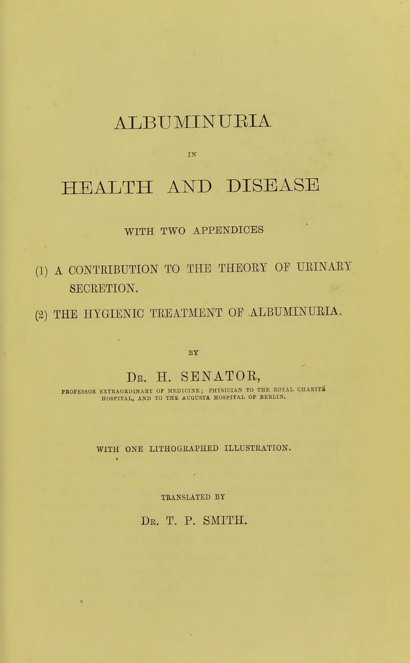 ALBUMIN UEIA IN HEALTH AND DISEASE WITH TWO APPENDICES (1) A CONTRIBUTION TO THE THEORY OE URINARY SECRETION. (2) THE HYGIENIC TREATMENT OE ALBUMINURIA. BY Dr. H. senator, PBOFESSOE EXTEAOUDINAEY OF MEDICINE; PHYSICIAN TO THE HOYAL CHAJRITB UOSPITAI,, AND TO THE AUGUSTA. HOSPITAL OF BEBLIN. WITH ONE LITHOGRAPHED ILLUSTRATION. TRANSLATED BY dk. t. p. smith.