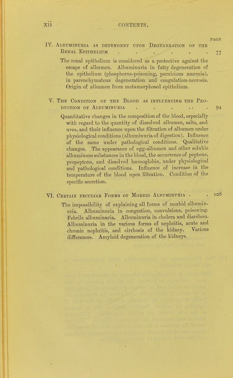 PAGE IV. Albuminuria, as dependent upon Deqeneeation of the Renal Epithelium . . . . . -77 The renal epithelium is considered as a protective against the escape of albumen. Albuminuria in fatty degeneration of the epithelium (pliospborus-poisoning, pernicious anicmia), in parenchymatous degeneration and coagulation-necrosis. Origin of albumen from metamorphosed epithelium. Y. The Condition of the Blood as iNFLUENCiNa the Pbo- duction of Albuminuria . . . ., . 94 Quantitative changes in the composition of the blood, especially with regard to the quantity of dissolved albumen, salts, and urea, and their influence upon the filtration of albumen under physiological conditions (albuminuria of digestion). Influence of the same under pathological conditions. Qualitative changes. The appearance of egg-albumen and other soluble albuminous substances in the blood, the occurrence of peptone, propeptone, and dissolved hasmoglobin, under physiological and pathological conditions. Influence of increase in the temperature of the blood upon filtration. Condition of the specific secretion. YI. Certain peculiar Poems of Morbid Albuminuria . . 108 The impossibility of explaining all forms of morbid albumin- uria. Albuminuria in congestion, convulsions, poisoning. Febrile albuminuria. Albuminuria in cholera and diarrha?a. Albuminuria in the various forms of nephritis, acute and chronic nephritis, and cirrhosis of the kidney. Various difEerences. Amyloid degeneration of the kidneys.