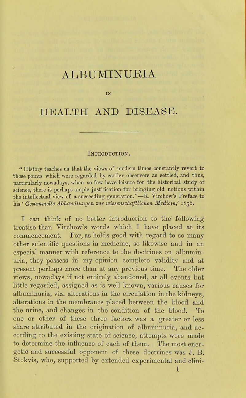 ALBUMINUEIA IS HEALTH AND DISEASE. Introduction.  History teaches ns tliat the views of modem times constantly revert to those points which were regarded by earlier observers as settled, and thus, particularly nowadays, when so few have leisure for the historical study of science, there is perhaps ample justification for bringing old notions within the intellectual view of a succeeding generation.—E. Virchow's Preface to his ' Gesammelte Abhandlungen zur toissenschaftlichen Medicin,' 1856. I can think of no better introduction to tlie following treatise than Virchow's words which. I have placed at its commencement. For, as holds good with regard to so many- other scientific questions in medicine, so likewise and in an especial manner with reference to the doctrines on albumin- uria, they possess in my opinion complete validity and at present perhaps more than at any previous time. The older views, nowadays if not entirely abandoned, at all events but little regarded, assigned as is well known, various causes for albuminuria, viz. alterations in the circulation in the kidneys, alterations in the membranes placed between the blood and the urine, and changes in the condition of the blood. To one or other of these three factors was a greater or less share attributed in the origination of albuminuria, and ac- cording to the existing state of science, attempts were made to determine the influence of each of them. The most ener- getic and successful opponent of these doctrines was J. B. Stokvis, who, supported by extended experimental and clini-