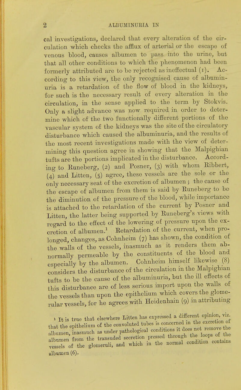 cal investigations, declared that every alteration of the cir- culation which checks the afflux of arterial or the escape of venous blood, causes albumen to pass into the urine, but that all other conditions to which the phenomenon had been formerly attributed are to be rejected as ineffectual (i). Ac- cording to this view, the only recognised cause of albumin- uria is a retardation of the flow of blood in the kidneys, for such is the necessary result of every alteration in the circulation, in the sense applied to the term by Stokvis. Only a slight advance was now required in order to deter- mine which of the two functionally different portions of the vascular system of the kidneys was the site of the circulatory disturbance which caused the albuminuria, and the results of the most recent investigations made with the view of deter- mining this question agree in showing that the Malpighian tufts are the portions implicated in the disturbance. Accord- ing to Euneberg, (2) and Posner, (3) with whom Eibbert, (4) and Litten, (§) agree, these vessels are the sole or the only necessary seat of the excretion of albumen; the cause of the escape of albumen from them is said by Euneberg to be the diminution of the pressure of the blood, while importance is attached to the retardation of the current by Posner and Litten, the latter being supported by Euneberg's views with regard to the effect of the lowering of pressure upon the ex- cretion of albumen.^ Eetardation of the current, when pro- longed, changes, as Cohnheim (7) has shown, the condition of the walls of the vessels, inasmuch as it renders them ab- normally permeable by the constituents of the blood and especially by the albumen. Cohnheim himself likewise (8) considers the disturbance of the circulation in the Malpighian tufts to be the cause of the albuminuria, but the ill effects of this disturbance are of less serious import upon the walls of the vessels than upon the epithelium which covers the glome- rular vessels, for he agrees with Heidenhain (9) m attributing 1 It is trne tliat elsewhere Litten has expressed a different opinion, viz that the epithelium of the convoluted tuhes is concerned in the excretion ot Shtrn, !—h as under pathological -ditios it does n^^^^^^^^^^ nlhnmen from the transuded secretion pressed through the oops ot Uie tiToi Z glomeruli, and which in the normal condition contains albumen (6).