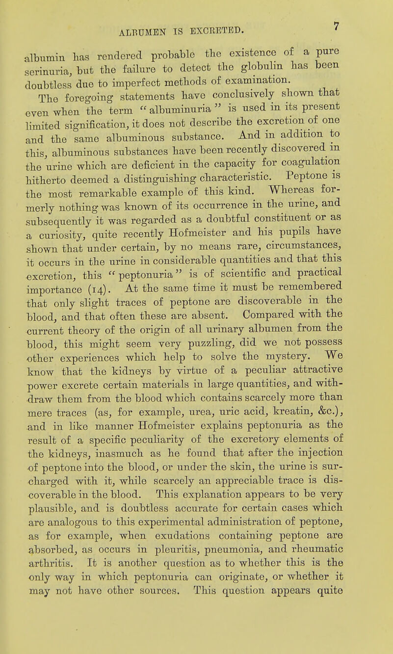 albumin lias rendered probable tbe existence of a pure serinuria, but tbe failure to detect tbe globulin has been doubtless due to imperfect metliods of examination. Tlio foregoing- statements bave conclusively sbown tbat even wben tbe term  albuminuria  is used in its present limited signification, it does not describe tbe excretion of one and tbe same albuminous substance. And in addition to tbis, albuminous substances bave been recently discovered m tbe urine wbicb are deficient in tbe capacity for coagulation bitberto deemed a distinguisbing cbaracteristic. Peptone is tbe most remarkable example of this kind. Wbereas for- merly notbing was known of its occurrence in tbe urine, and subsequently it was regarded as a doubtful constituent or as a curiosity, quite recently Hofmeister and bis pupils bave sbown tbat under certain, by no means rare, circumstances, it occurs in tbe urine in considerable quantities and tbat tbis excretion, tbis peptonuria is of scientific and practical importance (14). At tbe same time it must be remembered tbat only slight traces of peptone are discoverable in tbe blood, and that often these are absent. Compared with the current theory of the origin of all urinary albumen from tbe blood, this might seem very puzzling, did we not possess other experiences which help to solve the mystery. We know that the kidneys by virtue of a peculiar attractive power excrete certain materials in large quantities, and with- draw them from the blood which contains scarcely more than mere traces (as, for example, urea, uric acid, kreatin, &c.), .and in like manner Hofmeister explains peptonuria as the result of a specific peculiarity of the excretory elements of the kidneys, inasmuch as he found that after the injection of peptone into the blood, or under the skin, the urine is sur- charged with it, while scarcely an appreciable trace is dis- coverable in the blood. This explanation appears to be very plausible, and is doubtless accurate for certain cases which are analogous to this experimental administration of peptone, as for example, when exudations containing peptone are absorbed, as occurs in pleuritis, pneumonia, and rheumatic arthritis. It is another question as to whether this is tbe only way in which peptonuria can originate, or whether it may not have other sources. This question appears quite