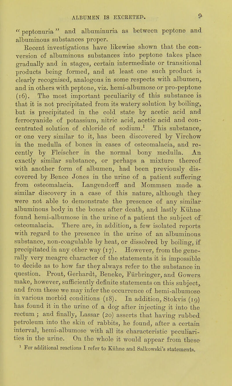9-  peptonuria and albuminuria as between peptone and albuminous substances proper. Eecent investigations have likewise sliown tbat tbe con- version of albuminous substances into peptone takes place gradually and in stages, certain intermediate or transitional products being formed, and at least one suck product is clearly recognised, analogous in some respects witk albumen,, and in otkers witk peptone, viz. kemi-albumose or pro-peptone (i6). Tke most important peculiarity of tkis substance is tkat it is not precipitated from its watery solution by boiling, but is precipitated in tke cold state by acetic acid and ferrocyanide of potassium, nitric acid, acetic acid and con- centrated solution of ckloride of sodium,^ Tkis substance,, or one very similar to it, kas been discovered by Virckow in tke medulla of bones in cases of osteomalacia, and re- cently by Fleiscker in tke normal bony medulla. An exactly similar substance, or perkaps a mixture tkereof witk anotker form of albumen, kad been previously dis- covered by Bence Jones in tke urine of a patient suffering from osteomalacia, Langendorff and Mommsen made a similar discovery in a case of tkis nature, altkougk tkey were not able to demonstrate tke presence of any similar- albuminous body in tke bones after deatk, and lastly Kiikne found kemi-albumose in tke urine of a patient tke subject of osteomalacia. Tkere are, in addition, a few isolated reports witk regard to tke presence in tke urine of an albuminous substance, non-coagulable by keat, or dissolved by boiling, if precipitated in any otker way (17). However, from tke gene- rally very meagre ckaracter of tke statements it is impossible to decide as to kow far tkey always refer to tke substance in question. Prout, Gerkardt, Beneke, Fiirbringer, and Gowers make, kowever, sufficiently definite statements on tkis subject,, and from tkese we may infer tke occurrence of kemi-albumose in various morbid conditions (18). In addition, Stokvis (ig) kas found it in tke urine of a dog after injecting it into tke rectum ; and finally, Lassar (20) asserts tkat kaving rubbed petroleum into tke skin of rabbits, ke found, after a certain interval, kemi-albumose witk all its ckaracteristic peculiari- ties in tke urine. On tke wkole it would appear from tkese- * For additional reactions I refer to Kiihne and Sallcowski's statements.