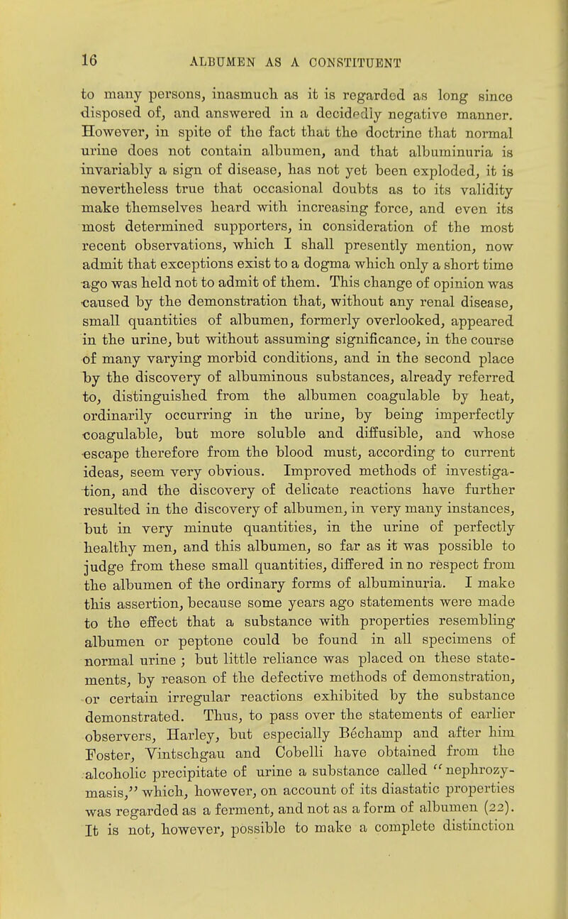 to many persons, inasmucli as it is regarded as long since disposed of, and answered in a decidedly negative manner. However, in spite of the fact that the doctrine that normal ui'ine does not contain albumen, and that albuminuria is invariably a sign of disease, has not yet been exploded, it is nevertheless true that occasional doubts as to its validity make themselves heard with increasing force, and even its most determined supporters, in consideration of the most recent observations, which I shall presently mention, now admit that exceptions exist to a dogma which only a short time •ago was held not to admit of them. This change of opinion was ■caused by the demonstration that, without any renal disease, small quantities of albumen, formerly overlooked, appeared in the urine, but without assuming significance, in the course of many varying morbid conditions, and in the second place 1by the discovery of albuminous substances, already referred to, distinguished from the albumen coagulable by heat, ordinarily occurring in the urine, by being imperfectly coagulable, but more soluble and diffusible, and Avhose •escape therefore from the blood must, according to current ideas, seem very obvious. Improved methods of investiga- tion, and the discovery of delicate reactions have further resulted in the discovery of albumen, in very many instances, but in very minute quantities, in the urine of perfectly healthy men, and this albumen, so far as it was possible to judge from these small quantities, differed in no respect from the albumen of the ordinary forms of albuminuria. I make this assertion, because some years ago statements were made to the effect that a substance with properties resembling- albumen or peptone could be found in all specimens of normal urine ; but little reliance was placed on these state- ments, by reason of the defective methods of demonstration, or certain irregular reactions exhibited by the substance demonstrated. Thus, to pass over the statements of earlier observers, Harley, but especially Bechamp and after him Foster, Vintschgau and Cobelli have obtained from the alcoholic precipitate of urine a substance called  nephrozy- masis, which, however, on account of its diastatic properties was regarded as a ferment, and not as a form of albumen (22). It is not, however, possible to make a complete distinction