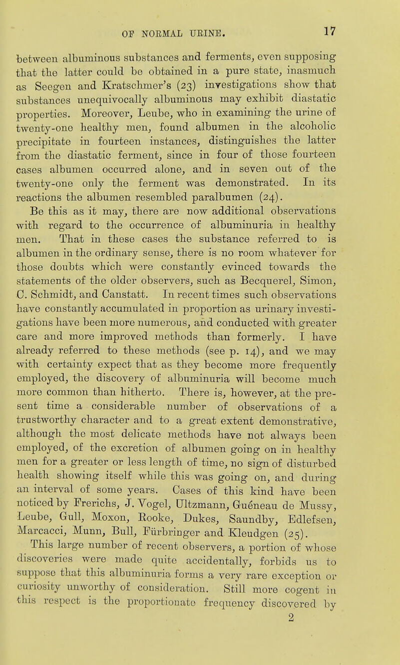 between albuminous substances and ferments, even supposing tliat tbe latter could be obtained in a pure state, inasmucli as Seegen and Kratschmer's (23) inrestigations sliow tbat substances unequivocally albuminous may exhibit diastatic properties. Moreover, Leube, who in examining the urine of twenty-one healthy men, found albumen in the alcoholic precipitate in fourteen instances, distinguishes the latter from the diastatic ferment, since in four of those fourteen cases albumen occurred alone, and in seven out of the twenty-one only the ferment was demonstrated. In its reactions the albumen resembled paralbumen (24). Be this as it may, there are now additional observations with regard to the occurrence of albuminuria in healthy men. That in these cases the substance referred to is albumen in the ordinary sense, there is no room whatever for those doubts which were constantly evinced towards the statements of the older observers, such as Becquerel, Simon, C. Schmidt, and Oanstatt. In recent times such observations have constantly accumulated in proportion as urinary investi- gations have been more numerous, and conducted with greater care and more improved methods than formerly. I have already referred to these methods (see p. 14), and we may with certainty expect that as they become more frequently employed, the discovery of albuminuria will become much more common than hitherto. There is, however, at the pre- sent time a considerable number of observations of a trustworthy character and to a great extent demonstrative, although the most delicate methods have not always been employed, of the excretion of albumen going on in healthy men for a greater or less length of time, no sign of disturbed health showing itself while this was going on, and during an interval of some years. Cases of this kind have been noticed by Frerichs, J. Vogel, Ultzmann, Gueneau de Mussy, Leube, Gull, Moxon, Rooke, Dukes, Saundby, Edlefsen, Marcacci, Munn, Bull, Piirbriuger and Kleudgen (25). This large number of recent observers, a portion of whose discoveries were made quite accidentally, forbids us to suppose that this albuminuria forms a very rare exception or curiosity unworthy of consideration. Still more cogent in this respect is the proportionate frequency discovered by 2