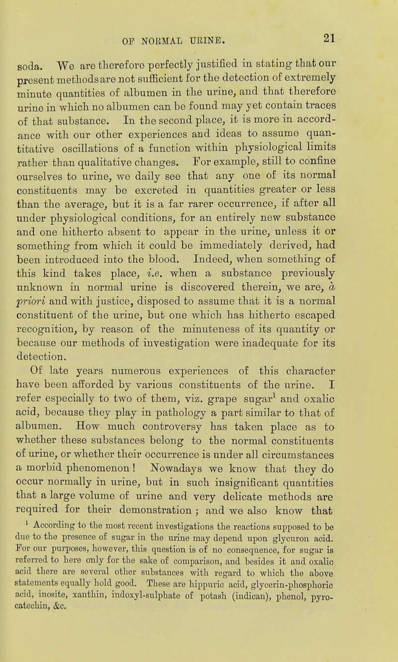 soda. We are tlioreforo perfectly justified iu stating that our present metliodsare not sufficient for tlie detection of extremely minute quantities of albumen in tlie urine, and tliat tlierefore urine in whiclx no albumen can be found may yet contain traces of that substance. In the second place, it is more in accord- ance with, our other experiences and ideas to assume quan- titative oscillations of a function within physiological limits rather than qualitative changes. For example, still to confine ourselves to urine, we daily see that any one of its normal constituents may be excreted in quantities greater or less than the average, but it is a far rarer occurrence, if after all under physiological conditions, for an entirely new substance and one hitherto absent to appear in the urine, unless it or something from which it could be immediately derived, had been introduced into the blood. Indeed, when something of this kind takes place, i.e. when a substance previously unknown in normal urine is discovered therein, we are, a priori and with justice, disposed to assume that it is a normal constituent of the urine, but one which has hitherto escaped recognition, by reason of the minuteness of its quantity or because our methods of investigation were inadequate for its detection. Of late years numerous experiences of this character have been afforded by various constituents of the urine. I refer especially to two of them, viz. gi'ape sugar^ and oxalic acid, because they play in pathology a part similar to that of albumen. How much controversy has taken place as to whether these substances belong to the normal constituents of urine, or whether their occurrence is under all circumstances a morbid phenomenon ! Nowadays we know that they do occur normally in urine, but in such insignificant quantities that a large volume of urine and very delicate methods are required for their demonsti-ation ; and we also know that 1 According to the most recent investigations tlae reactions supposed to be due to the presence of sugar in the urine may depend upon glycuron acid. For our purposes, however, this question is of no consequence, for sugar is referred to here only for the sake of comparison, and besides it and oxalic acid there are several other substances with regard to which the above statements equally hold good. These are hippuric acid, glycerin-phosphoric acid, inosite, xanthin, indoxyl-sulphate o£ potash (indican), phenol, pyro- catcchin, &c.