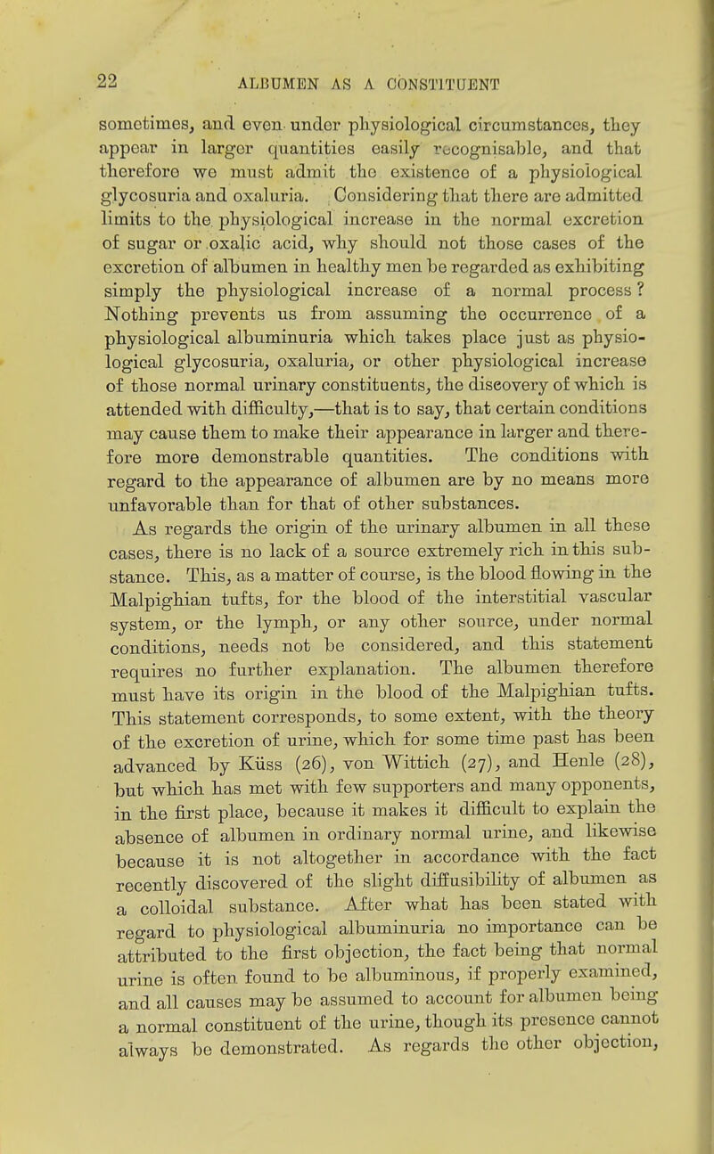 sometimes, and even under physiological circumstances, tliey appear in larger quantities easily recognisable, and that therefore we must admit the existence of a physiological glycosuria and oxaluria. Considering that there are admitted limits to the. physiological increase in the normal excretion of sugar or oxalic acid, why should not those cases of the excretion of alhumen in healthy men be regarded as exhibiting simply the physiological increase of a normal process ? Nothing prevents us from assuming the occurrence of a physiological albuminuria which takes place just as physio- logical glycosuria, oxaluria, or other physiological increase of those normal urinary constituents, the discovery of which is attended with difl&culty,—that is to say, that certain conditions may cause them to make their appearance in larger and there- fore more demonstrable quantities. The conditions mth regard to the appearance of albumen are by no means more unfavorable than for that of other substances. As regards the origin of the urinary albumen in all these cases, there is no lack of a source extremely rich in this sub- stance. This, as a matter of course, is the blood flowing in the Malpighian tufts, for the blood of the interstitial vascular system, or the lymph, or any other source, under normal conditions, needs not be considered, and this statement requires no further explanation. The albumen therefore must have its origin in the blood of the Malpighian tufts. This statement corresponds, to some extent, with the theory of the excretion of urine, which for some time past has been advanced by Kiiss (26), von Wittich (27), and Henle (28), but which has met with few supporters and many opponents, in the first place, because it makes it difficult to explain the absence of albumen in ordinary normal urine, and likewise because it is not altogether in accordance with the fact recently discovered of the slight diffusibility of albumen as a colloidal substance. After what has been stated with regard to physiological albuminuria no importance can be attributed to the first objection, the fact being that normal urine is often found to be albuminous, if properly examined, and all causes may be assumed to account for albumen bcmg a normal constituent of the urine, though its presence cannot always be demonstrated. As regards the other objection,