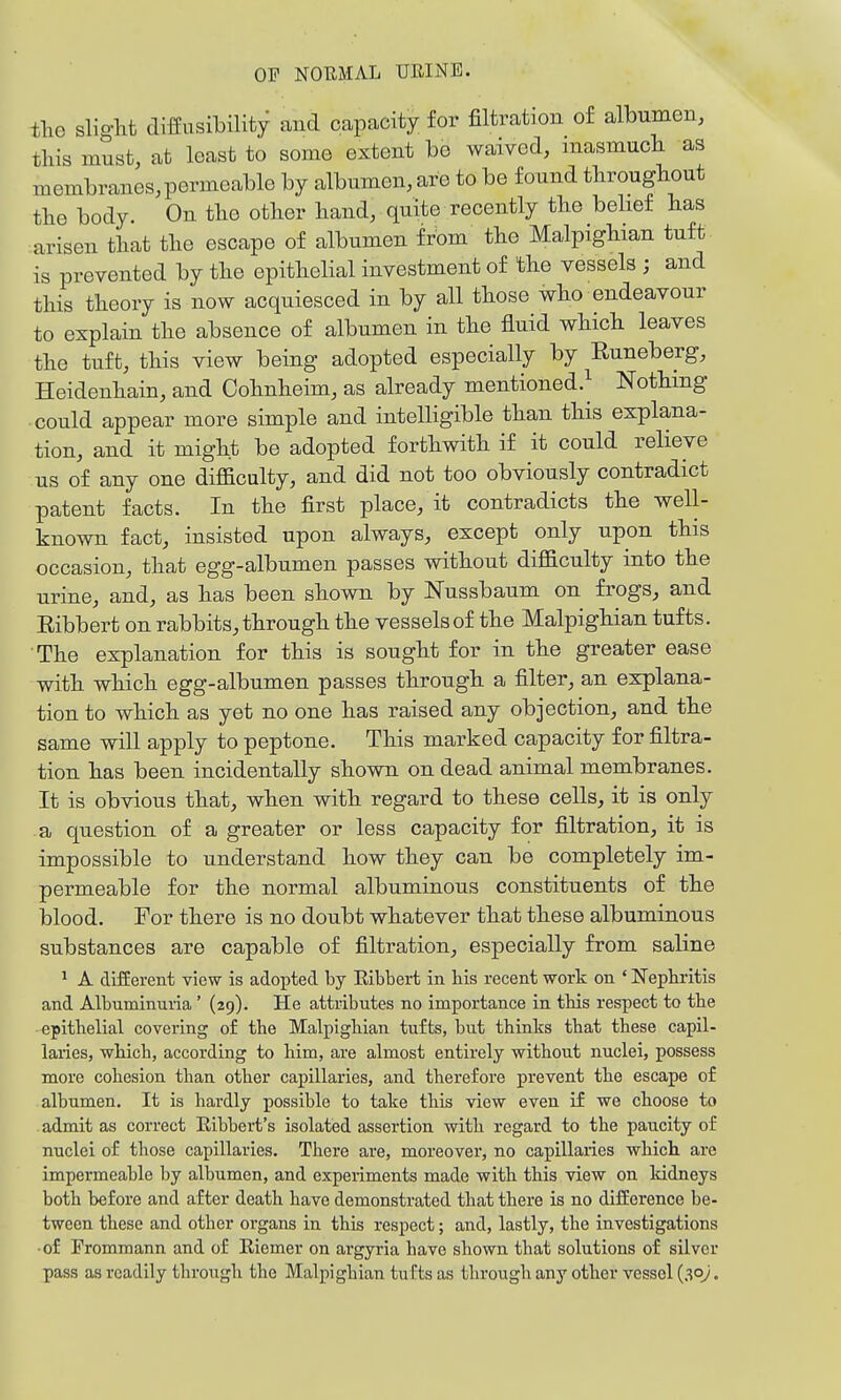 the slight diffusibility and capacity for filtration of albumen, this must, at least to some extent be waived, masmuch as membranes,permeable by albumen, are to be found throughout the body. On the other hand, quite recently the belief has arisen that the escape of albumen from the Malpighian tuft- is prevented by the epithelial investment of the vessels ; and this theory is now acquiesced in by all those who endeavour to explain the absence of albumen in the fluid which leaves the tuft, this view being adopted especially by Runeberg, Heidenhain, and Oohnheim, as already mentioned.^ Nothing could appear more simple and intelligible than this explana- tion, and it might be adopted forthwith if it could relieve us of any one difficulty, and did not too obviously contradict patent facts. In the first place, it contradicts the well- known fact, insisted upon always, except only upon this occasion, that egg-albumen passes without difficulty into the urine, and, as has been shown by Nussbaum on frogs, and Ribbert on rabbits, through the vessels of the Malpighian tufts. The explanation for this is sought for in the greater ease with which egg-albumen passes through a filter, an explana- tion to which as yet no one has raised any objection, and the same will apply to peptone. This marked capacity for filtra- tion has been incidentally shown on dead animal membranes. It is obvious that, when with regard to these cells, it is only a question of a greater or less capacity for filtration, it is impossible to understand how they can be completely im- permeable for the normal albuminous constituents of the blood. For there is no doubt whatever that these albuminous substances are capable of filtration, especially from saline ^ A different view is adopted by Eibbert in bis recent work on ' Nepbritis and Albuminuiia' (29). He attributes no importance in tbis respect to tbe • epitbelial covering of tbe Malpigbian tufts, but thinks tbat these capil- laries, whicb, according to b.im, are almost entirely without nuclei, possess more cohesion than other capillaries, and therefore prevent the escape of albumen. It is hardly possible to take this view even if we choose to . admit as correct Eibbert's isolated assertion with regard to tbe paucity of nuclei of those capillaries. There are, moreover, no capillaries which are impermeable by albumen, and experiments made with this view on kidneys both before and after death have demonstrated that there is no difference be- tween these and other organs in this respect; and, lastly, the investigations • of Fromraann and of Riemer on argyria have shown that solutions of silver pass as readily through the Malpigbian tu Cts as through any other vessel (30/.