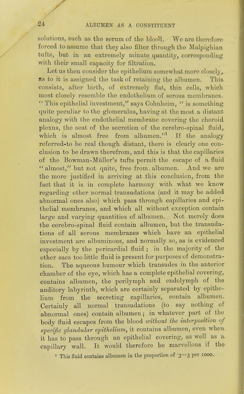 solutions, sucli as the serum of tlio b]oo*d. Wo are therefore forced to assume that they also filter through the Malpighian tufts J but in an extremely minute quantity, corresponding with their small capacity for filtration. Let us then consider the epithelium somewhat more closely,, as to it is assigned the task of retaining the albumen. This- consists, after birth, of extremely flat, thin cells, which most closely resemble the endothelium of serous membranes. This epithelial investment,''^ says Cohnheim,  is something quite peculiar to the glomerulus, having at the most a distant analogy with the endothelial membrane covering the choroid plexus, the seat of the secretion of the cerebro-spinal fluid,, which is almost free from albumen.^ If the analogy referred-to be real though distant, there is clearly one con- clusion to be drawn therefrom, and this is that the capillaries of the Bowman-Miiller's tufts permit the escape of a fluid almost, but not quite, free from, albumen. And we are the more justified in arriving at this conclusion, from the fact that it is in complete harmony with what we know regarding other normal transudations (and it may be added abnormal ones also) which pass through capillaries and epi- thelial membranes, and which all without exception contain large and varying quantities of albumen. Not merely does the cerebro-spinal fluid contain albumen, but the transuda- tions of all serous membranes which have an epithelial investment are albuminous, and normally so, as is evidenced especially by the pericardial fluid ; in the majority of the other sacs too little fluid is present for purposes of demonstra- tion. The aqueous humour which transudes in the anterior chamber of the eye, which has a complete epithelial covering, contains albumen, the perilymph and endolymph of the auditory labyrinth, which are certainly separated by epithe- lium from the secreting capillaries, contain albumen. Certainly all normal transudations (to say nothing of abnormal ones) contain albumen; in whatever part of the body fluid escapes from the blood tuithout the interposition of specific glandular epithelium, it contains albumen, even when it has to pass through an epithelial covering, as well as a capillary wall. It would therefore be marvellous if the  This fluid contains albumen in tlie proportion of -3—3 per 1000.