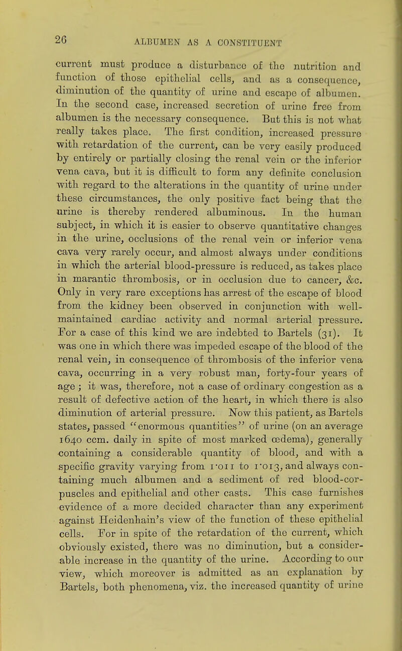 current must produce a disturbance of the nutrition and function of tlioso epitliolial cells^ and as a consequence, diminution of the quantity of urine and escape of albumen. In the second case, increased secretion of urine free from albumen is the necessary consequence. But this is not what really takes place. The first condition, increased pressure with retardation of the current, can be very easily produced by entirely or partially closing the renal vein or the inferior vena cava, but it is difficult to form any definite conclusion with regard to the alterations in the quantity of urine under these circumstances, the only positive fact being that the urine is thereby rendered albuminous. In the human subject, in which it is easier to observe quantitative changes in the urine, occlusions of the renal vein or inferior vena cava very rarely occur, and almost always under conditions in which the arterial blood-pressure is reduced, as takes place in marantic thrombosis, or in occlusion due to cancer, &c. Only in very rare exceptions has arrest of the escape of blood from the kidney been observed in conjunction with well- maintained cardiac activity and normal arterial pressure. For a case of this kind we are indebted to Bartels (31). It was one in which there was impeded escape of the blood of the renal vein, in consequence of thrombosis of the inferior vena cava, occurring in a very robust man, forty-four years of age ; it was, therefore, not a case of ordinary congestion as a result of defective action of the heart, in which there is also diminution of arterial pressure. Now this patient, as Bartels states, passed enormous quantities of urine (on an average 1640 ccm. daily in spite of most mai-ked osdema), generally containing a considerable quantity of blood, and with a specific gravity varying from I'oii to i •013, and always con- taining much albumen and a sediment of red blood-cor- puscles and epithelial and other casts. This case furnishes evidence of a more decided character than any experiment against Heidenhain's view of the function of these epithelial cells. For in spite of the retardation of the current, which obviously existed, there was no diminution, but a consider- able increase in the quantity of the urine. According to our view, which moreover is admitted as an explanation by Bartels, both phenomena, viz. the increased quantity of urine