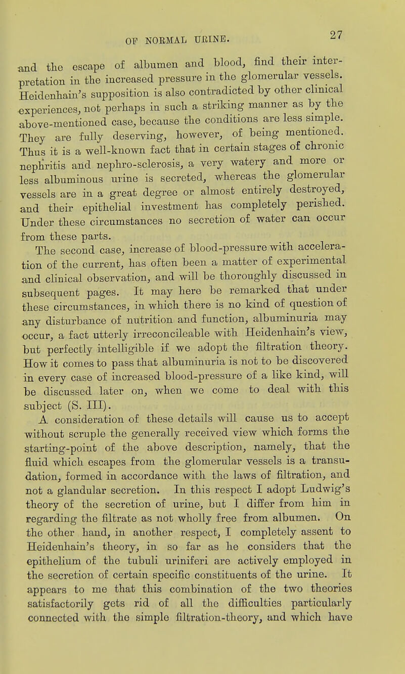 and tlio escape of albumen and blood, find their inter- pretation in the increased pressure in the glomerular vessels. Heidenhain's supposition is also contradicted by other clinical experiences, not perhaps in such a striding manner as by the above-mentioned case, because the conditions are less simple. They are fully deserving, however, of being mentioned. Thus it is a well-known fact that in certain stages of chronic nephritis and nephro-sclerosis, a very watery and more or less albuminous urine is secreted, whereas the glomerular vessels are in a great degree or almost entirely destroyed, and their epithelial investment has completely perished. Under these circumstances no secretion of water can occur from these parts. The second case, increase of blood-pressure with accelera- tion of the current, has often been a matter of experimental and clinical observation, and will be thoroughly discussed in subsequent pages. It may here be remarked that under these circumstances, in which there is no kind of question of any disturbance of nutrition and function, albuminuria may occur, a fact utterly irreconcileable with Heidenhain's view, but perfectly intelligible if we adopt the filtration theory. How it comes to pass that albuminuria is not to be discovered in every case of increased blood-pressure of a like kind, will be discussed later on, when we come to deal with this subject (S. III). A consideration of these details will cause us to accept without scruple the generally received view which forms the starting-point of the above description, namely, that the fluid which escapes from the glomerular vessels is a transu- dation, formed in accordance with the laws of filtration, and not a glandular secretion. In this respect I adopt Ludwig's theory of the secretion of urine, but I differ from him in regarding the filtrate as not wholly free from albumen. On the other hand, in another respect, I completely assent to Heidenhain's theory, in so far as he considers that the epithelium of the tubuli uriniferi are actively employed in the secretion of certain specific constituents of the urine. It appears to me that this combination of the two theories satisfactorily gets rid of all the difficulties particularly connected with the simple filtration-theory, and which have