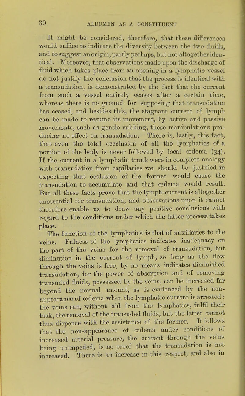 It miglit be considered, therpfore, tliat these differences would suffice to indicate tlie diversity between tlie two fluids, and to suggest an origin, partly perhaps, but not altogether iden- tical. Moreover, that observations made upon the discbarge of fluid whicb takes place frora an opening in a lymphatic vessel do not justify tbe conclusion that the process is identical with a transudation, is demonstrated by the fact that the current from such a vessel entirely ceases after a certain time, whereas there is no ground for supposing that transudation has ceased, and. besides this, the stagnant current of lymph can be made to resume its movement, by active and passive movements, such as gentle rubbing, these manipulations pro- ducing no effect on transudation. There is, lastly, this fact, that even the total occclusion of all the lymphatics of a portion of the body is never followed by local oedema (34). If the current in a lymphatic trunk were in complete analogy with transudation from capillaries we should be jastified in expecting that occlusion of the former would cause the transudation to accumulate and that oedema would result. But all these facts prove that the lymph-current is altogether unessential for transudation, and observations upon it cannot therefore enable us to draw any positive conclusions with regard to the conditions under which the latter process takes place. The function of the lymphatics is that of auxiliaries to the veins. Fulness of the lymphatics indicates inadequacy on the part of the veins for the removal of transudation, but diminution in the current of lymph, so long as the flow through the veins is free, by no means indicates diminished transudation, for the power of absorption and of removing transuded fluids, possessed by the veins, can be increased far beyond the normal amount, as is evidenced by the non- appearance of oedema when the lymphatic current is arrested : the veins can, without aid from the lymphatics, fulfil their task, the removal of the transuded fluids, but the latter cannot thus dispense with the assistance of the former. It follows that the non-appearance of oedema under conditions of increased arterial pressure, the current through the veins being unimpeded, is no proof that the transudation is not increased. There is an increase in this respect, and also in