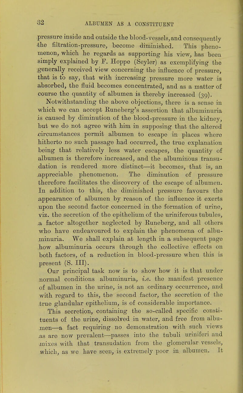 pressin-e inside and outside the blood-vessels, and consequently -the filtration-pressure, become diminished. This pheno- menon, which he regards as supporting his view, has been simply explained by F. Hoppe (Seyler) as exemplifying the generally received view concerning the influence of pressure, that is to say, that with increasing pressure more water is absorbed, the fluid becomes concentrated, and as a matter of course the quantity of albumen is thereby increased (39). Notwithstanding the above objections, there is a sense in which we can accept Runeberg's assertion that albuminuria is caused by diminution of the blood-pressure in the kidney, but we do not agree with him in supposing that the altered circumstances permit albumen to escape in places where hitherto no such passage had occurred, the true explanation being that relatively less water escapes, the quantity of albumen is therefore increased, and the albuminous transu- dation is rendered more distinct—it becomes, that is, an .appreciable phenomenon. The diminution of pressure therefore facilitates the discovery of the escape of albumen. In addition to this, the diminished pressure favours the appearance of albumen by reason of the influence it exerts upon the second factor concerned in the formation of urine, viz. the secretion of the epithelium of the uriniferous tubules, ,a factor altogether neglected by Runeberg, and all others who have endeavoured to explain the phenomena of albu- minuria. We shall explain at length in a subsequent page .how albuminuria occurs through the collective efi^ects on both factors, of a reduction in blood-pressure when this is present (S. III). Our principal task now is to show how it is that under normal conditions albuminuria, i.e. the manifest presence of albumen in the urine, is not an ordinary occurrence, and with regard to this, the second factor, the secretion of the true glandular epithelium, is of considerable importance. This secretion, containing the so-called specific consti- tuents of the urine, dissolved in water, and free from albu- jnen—a fact requiring no demonstration with such views .as are now prevalent—passes into the tubuli uriuiferi and jnixes with that transudation from the glomerular vessels, which, as wo have seen, is extremely poor in albumen. It