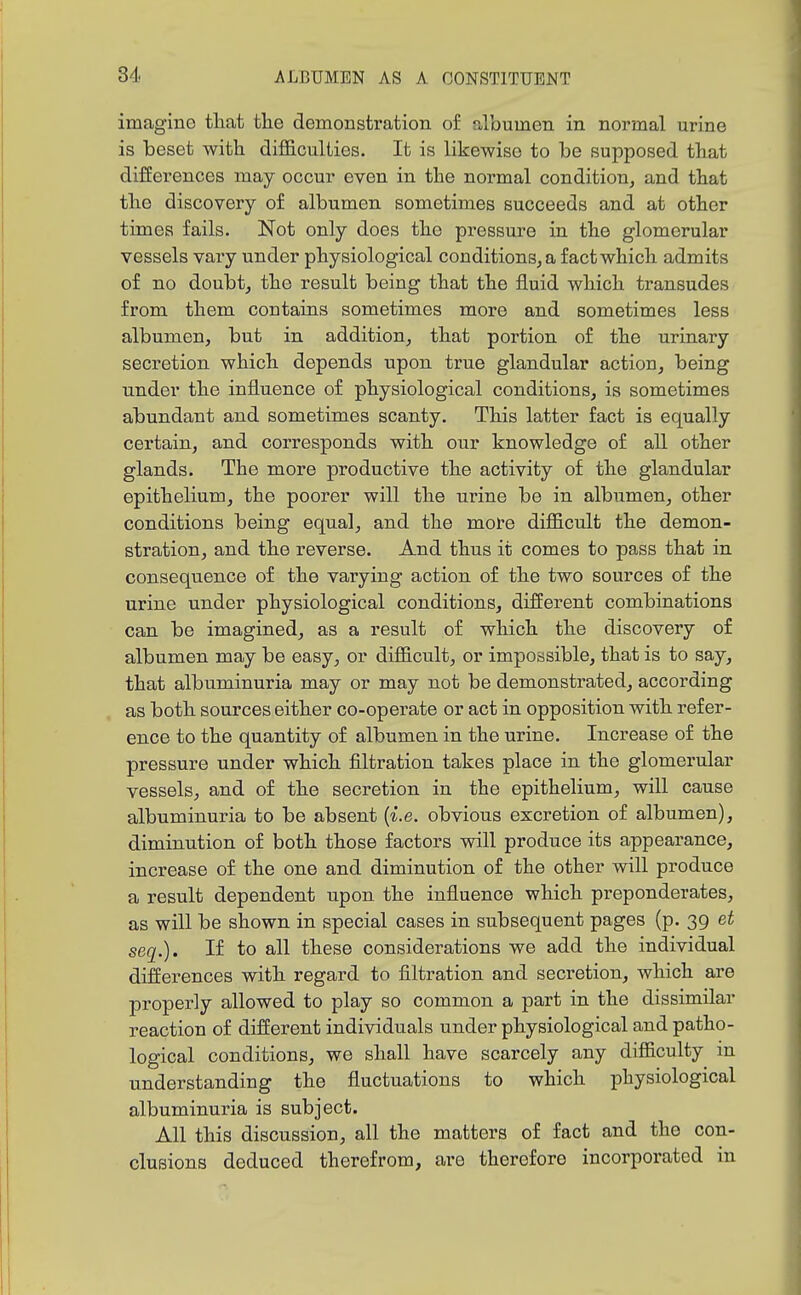 imagine tliat the demonstration of albumen in normal urine is beset with difficulties. It is likewise to be supposed that differences may occur even in the normal condition, and that the discovery of albumen sometimes succeeds and at other times fails. Not only does the pressure in the glomerular vessels vary under physiological conditions^ a fact which admits of no doubt, the result being that the fluid which transudes from them contains sometimes more and sometimes less albumen, but in addition, that portion of the urinary secretion which depends upon true glandular action, being under the influence of physiological conditions, is sometimes abundant and sometimes scanty. This latter fact is equally certain, and corresponds with our knowledge of all other glands. The more productive the activity of the glandular epithelium, the poorer will the urine be in albumen, other conditions being equal, and the more difficult the demon- stration, and the reverse. And thus it comes to pass that in consequence of the varying action of the two sources of the urine under physiological conditions, different combinations can be imagined, as a result of which the discovery of albumen may be easy, or difficult, or impossible, that is to say, that albuminuria may or may not be demonstrated, according as both sources either co-operate or act in opposition with refer- ence to the quantity of albumen in the urine. Increase of the pressure under which filtration takes place in the glomerular vessels, and of the secretion in the epithelium, will cause albuminuria to be absent {i.e. obvious excretion of albumen), diminution of both those factors will produce its appearance, increase of the one and diminution of the other will produce a result dependent upon the influence which preponderates, as will be shown in special cases in subsequent pages (p. 39 et seq.). If to all these considerations we add the individual differences with regard to filtration and secretion, which are properly allowed to play so common a part in the dissimilar reaction of different individuals under physiological and patho- logical conditions, we shall have scarcely any difficulty m understanding the fluctuations to which physiological albuminuria is subject. All this discussion, all the matters of fact and the con- clusions deduced therefrom, are therefore incorporated in