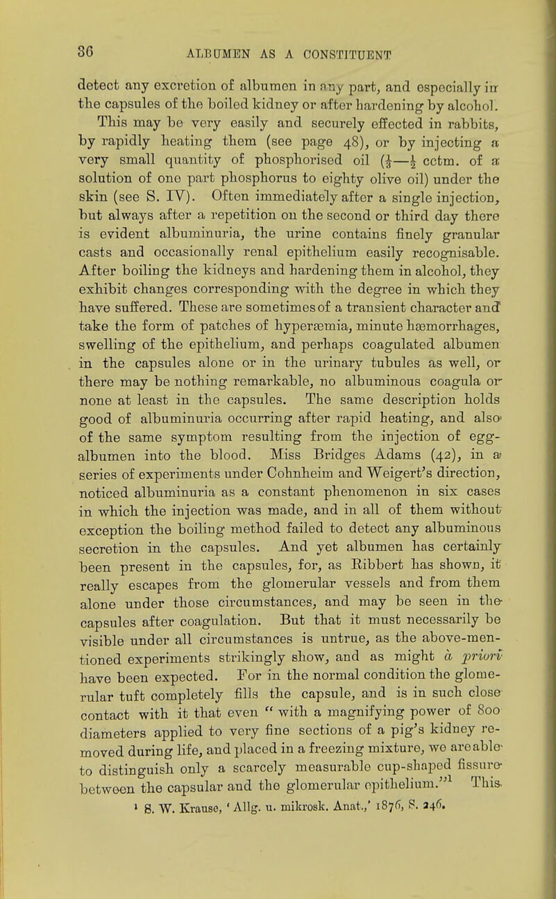 detect any excretion of albumen in any part, and especially in the capsules of tlie boiled kidney or after hardening by alcohol. This may be very easily and securely effected in rabbits, by rapidly beating tbem (see page 48), or by injecting a very small quantity of phospliorised oil —^ cctm. of a solution of one pai-t pbospborus to eighty olive oil) under the skin (see S. IV). Often immediately after a single injection, but always after a repetition on the second or third day there is evident albuminuria, the urine contains finely granular casts and occasionally renal epithelium easily recognisable. After boiling the kidneys and hardening them in alcohol, they exhibit changes corresponding with the degree in which they have suiiered. These are sometimes of a transient character and take the form of patches of hyperaamia, minute haemorrhages, swelling of the epithelium, and perhaps coagulated albumen in the capsules alone or in the urinary tubules as well, or there may be nothing remarkable, no albuminous coagula or none at least in the capsules. The same description holds good of albuminuria occurring after rapid heating, and also' of the same symptom resulting from the injection of egg- albumen into the blood. Miss Bridges Adams (42), in a- series of experiments under Cohnheim and Weigert's direction, noticed albuminuria as a constant phenomenon in six cases in which the injection was made, and in all of them without exception the boiling method failed to detect any albuminous secretion in the capsules. And yet albumen has certainly been present in the capsules, for, as Ribbert has shown, it really escapes from the glomerular vessels and from them alone under those circumstances, and may be seen in the- capsules after coagulation. But that it must necessarily be visible under all circumstances is untrue, as the above-men- tioned experiments strikingly show, and as might a priurv have been expected. For in the normal condition the glome- rular tuft completely fills the capsule, and is in such close contact with it that even  with a magnifying power of 800 diameters applied to very fine sections of a pig's kidney re- moved during life, and placed in a freezing mixture, we are able- to distinguish only a scarcely measurable cup-shapod fissure- between the capsular and the glomerular epithelium.^ This. > 8. W. Krause, ' Allg. u. mikrosk. Anat./ 187^, S. 246.